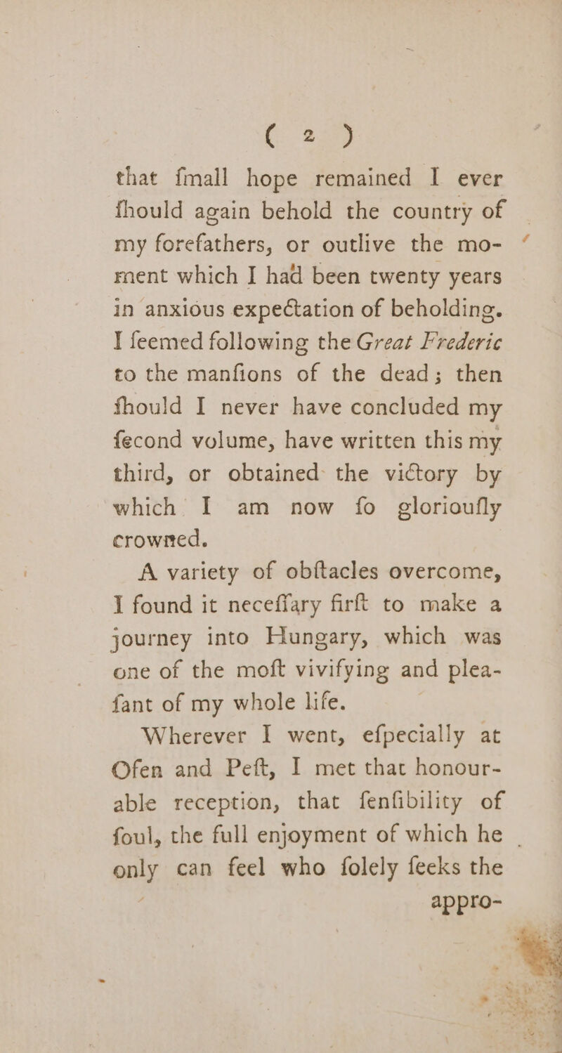 that fmall hope remained I ever my forefathers, or outlive the mo- rnent which J had been twenty years in anxious expectation of beholding. I feemed following the Great Frederic to the manfions of the dead; then fhould I never have concluded my fecond volume, have written this my third, or obtained the victory by which I am now fo glorioufly crowned. A variety of obftacles overcome, I found it neceffary firft to make a journey into Hungary, which was one of the moft vivifying and plea- fant of my whole life. Wherever I went, efpecially at Ofen and Peft, I met that honour- able reception, that fenfibility of A only can feel who folely feeks the appro-