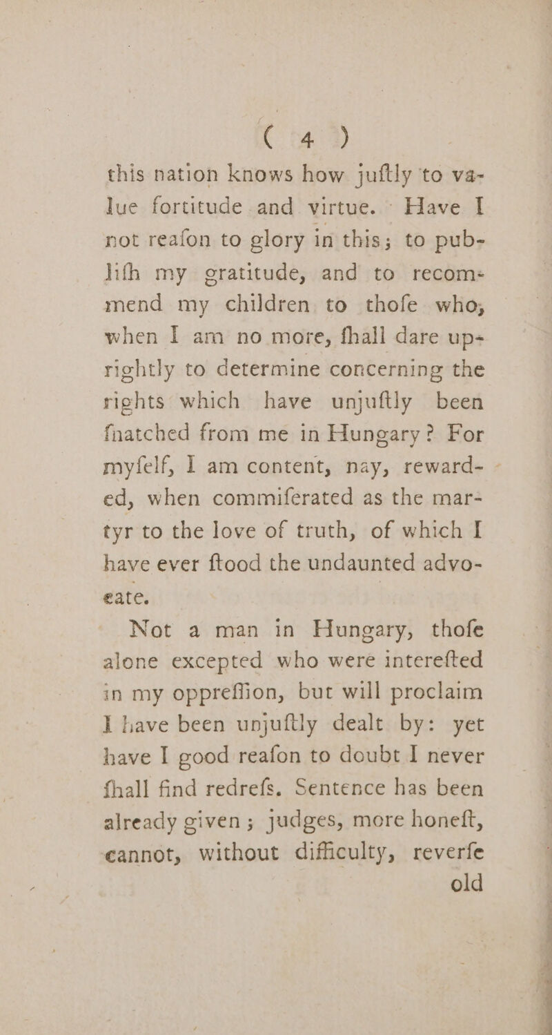 C4) this nation knows how juftly to va- lue fortitude and virtue. Have I not reafon to glory in this; to pub- hifh my gratitude, and to recom: mend my children to thofe who, when I am no more, fhall dare up- rightly to determine concerning the rights which have unjuftly been fnatched from me in Hungary? For myfelf, I am content, nay, reward- - ed, when commiferated as the mar- tyr to the love of truth, of which I have ever ftood the undaunted advo- eate. Not a man in Hungary, thofe alone excepted who were interefted in my oppreffion, but will proclaim I have been unjuftly dealt by: yet have I good reafon to doubt I never fhall find redrefs. Sentence has been already given; judges, more honeft, cannot, without difficulty, reverfe old