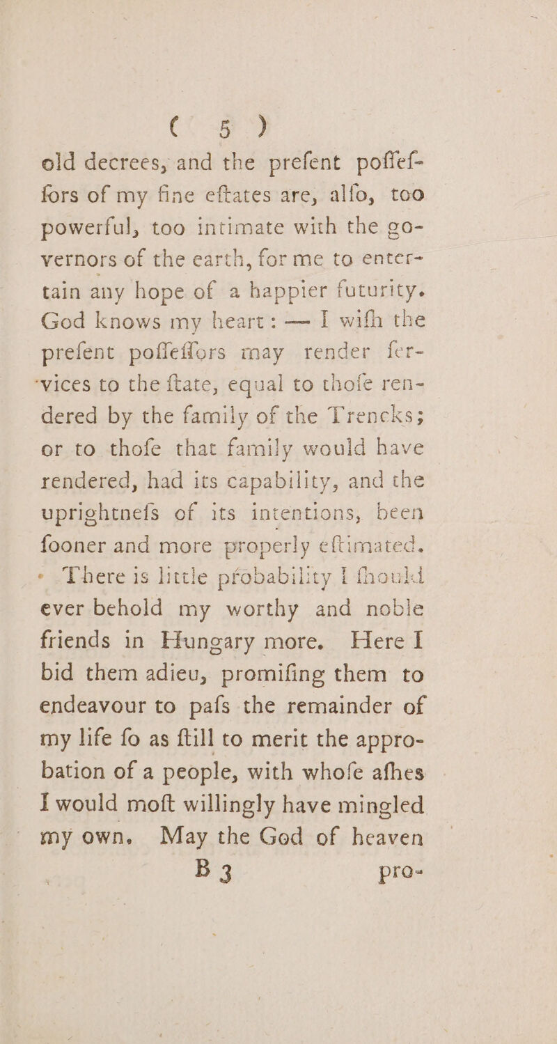 Oe old decrees, and the prefent poffef- fors of my fine eftates are, alfo, too powerful, too intimate with the go- vernors of the earth, for me to enter- tain anny hope of a happier futurity. God knows my heart: — I wifh the prefent poffeffors may render fer- ‘vices to the ftate, equal to thofe ren- dered by the family of the Trencks; or to thofe that family would have rendered, had its capability, and the uprightnefs of its intentions, been fooner and more properly eftimated, * There is little probability | fhould ever behold my worthy and noble friends in Hungary more. Here I bid them adieu, promifing them to endeavour to pafs the remainder of my life fo as ftill to merit the appro- bation of a people, with whofe afhes I would moft willingly have mingled my own, May the God of heaven B 3 pro-