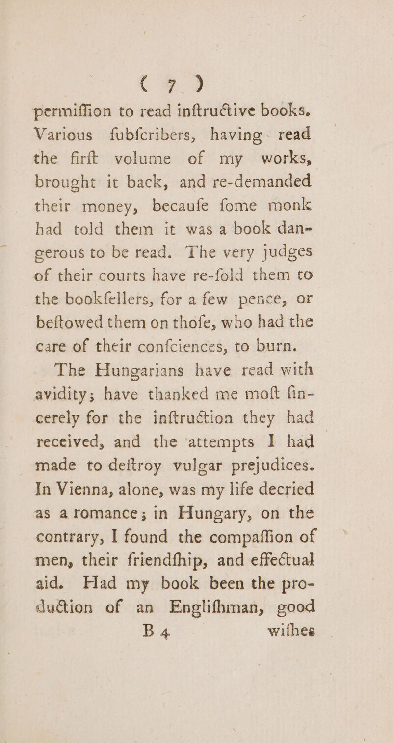 ee | permiffion to read inftructive books. Various fubfcribers, having~ read the firft volume of my _ works, brought it back, and re-demanded their money, becaufe fome monk had told them it was a book dan- gerous to be read. The very judges of their courts have re-fold them to the bookfellers, for a few pence, or beftowed them on thofe, who had the care of their confciences, to burn. The Hungarians have read with avidity; have thanked me moft fin- cerely for the inftruction they had received, and the attempts I had made to deitroy vulgar prejudices. In Vienna, alone, was my life decried as aromance; in Hungary, on the contrary, I found the compaffion of men, their friendfhip, and effectual aid. Had my book been the pro- duction of an Englifhman, good