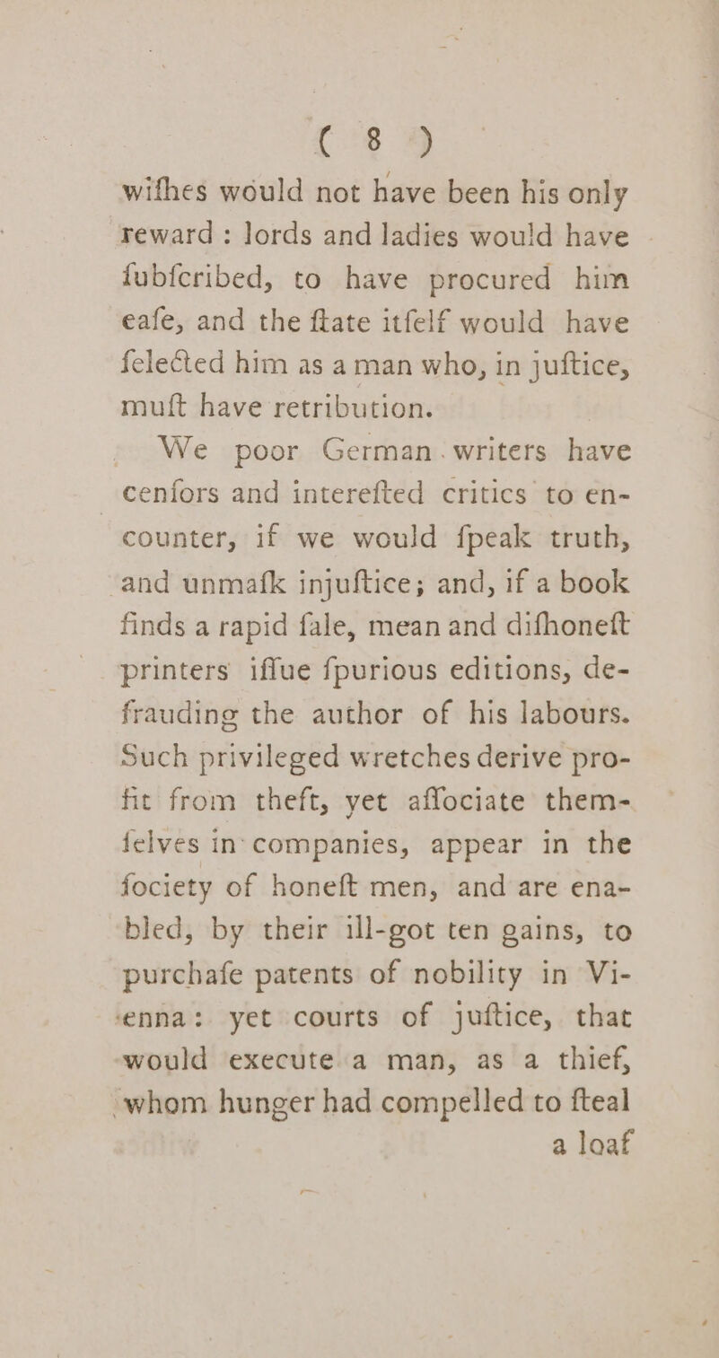 C8 4 wifhes would not have been his only reward : lords and ladies wou!d have fubfcribed, to have procured him eafe, and the ftate itfelf would have felected him as a man who, in juftice, muft have retribution. We poor German.writers have _ cenfors and interefted critics to en- counter, if we would fpeak truth, and unmafk injuftice; and, if a book finds a rapid fale, mean and difhonett printers iffue fpurious editions, de- frauding the author of his labours. Such privileged wretches derive pro- fit from theft, yet affociate them- felves in. companies, appear in the fociety of honeft men, and are ena- bled, by their ill-got ten gains, to purchafe patents of nobility in Vi- enna: yet courts of juftice, that would execute a man, as a thief, whom hunger had compelled to fteal a loaf