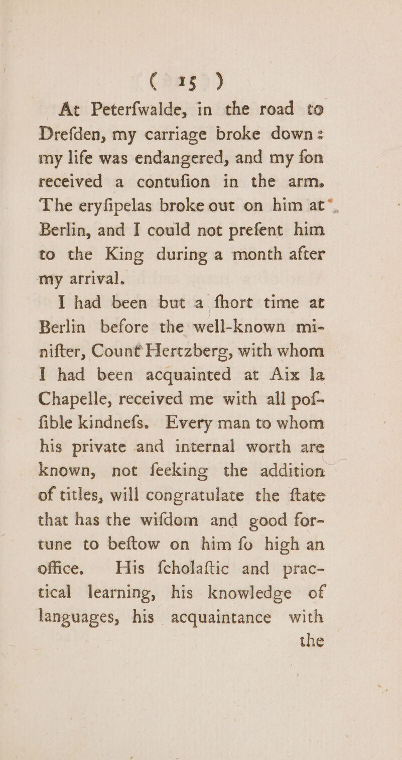 (235) At Peterfwalde, in the road to Drefden, my carriage broke down: my life was endangered, and my fon received a contufion in the arm. The eryfipelas broke out on him at”, Berlin, and I could not prefent him to the King during a month after my arrival. I had been but a fhort time at Berlin before the well-known mi- nifter, Count Hertzberg, with whom I had been acquainted at Aix la Chapelle, received me with all pof- fible kindnefs. Every man to whom his private and internal worth are known, not feeking the addition of titles, will congratulate the ftate that has the wifdom and good for- tune to beftow on him fo high an office. His fcholaftic and prac- tical learning, his knowledge of languages, his acquaintance with