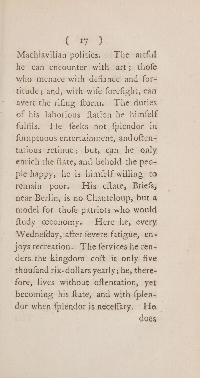 Machiavilian politics. The artful he can encounter with art; thofe who menace with defiance and for- titude; and, wich wife forefight, can avert the rifing ftorm. The duties of his laborious ftation he himfelf fulfils. He feeks not fplendor in _ fumptuous entertainment, and often- tatious retinue; but, can he only enrich the flate, and behold the peo- ple happy, he is himfelf willing to remain poor. His eftate, Briefs, near Berlin, is no Chanteloup, but a model for thofe patriots who would ftudy ceconomy. Here he, every. Wednefday, after fevere fatigue, en~ joys recreation. The fervices he ren- ders the kingdom coft it only five thoufand rix-dollars yearly; he, there- fore, lives without oftentation, yet becoming his ftate, and with fplen- dor when fplendor is neceffary. He | does