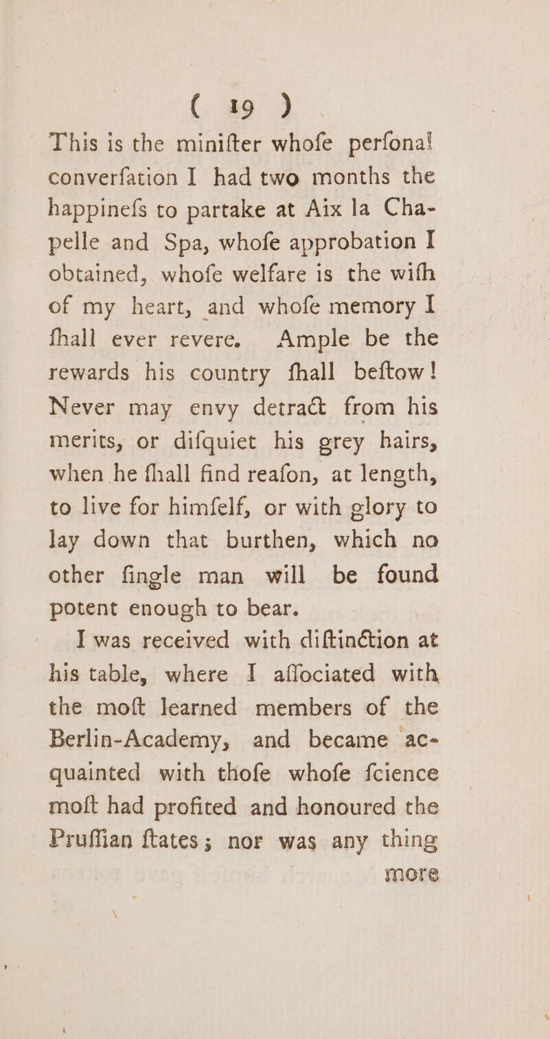 ( a9 ) This is the minifter whofe perfonal converfation I had two months the happinefs to partake at Aix la Cha- pelle and Spa, whofe approbation I obtained, whofe welfare is the wifh of my heart, and whofe memory I fhall ever revere. Ample be the rewards his country fhall beftow! Never may envy detract from his merits, or difquiet his grey hairs, when he fhall find reafon, at length, to live for himfelf, or with glory to lay down that burthen, which no other fingle man will be found potent enough to bear. I was received with diftinction at his table, where I affociated with the moft learned members of the Berlin-Academy, and became ac- quainted with thofe whofe fcience mott had profited and honoured the Pruffian ftates; nor was any thing More