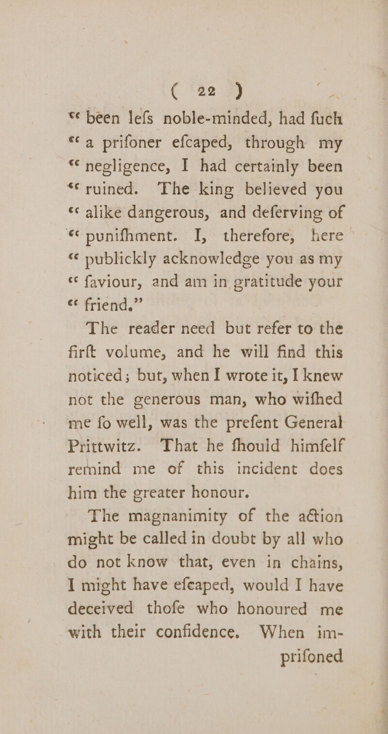 s¢ been lefs noble-minded, had fuch *¢ 4 prifoner efcaped, through my *‘ negligence, I had certainly been ‘ruined. The king believed you *¢ alike dangerous, and deferving of ¢ punifhment. I, therefore, here “ publickly acknowledge you as my * faviour, and am in gratitude your earn. The reader need but refer to the firft volume, and he will find this noticed; but, when I wrote it, I knew not the generous man, who wifhed me fo well, was the prefent General Prittwitz. That he fhould himfelf remind me of this incident does him the greater honour. The magnanimity of the action might be called in doubt by all who do not know that, even in chains, I might have efeaped, would I have deceived thofe who honoured me with their confidence. When im- prifoned