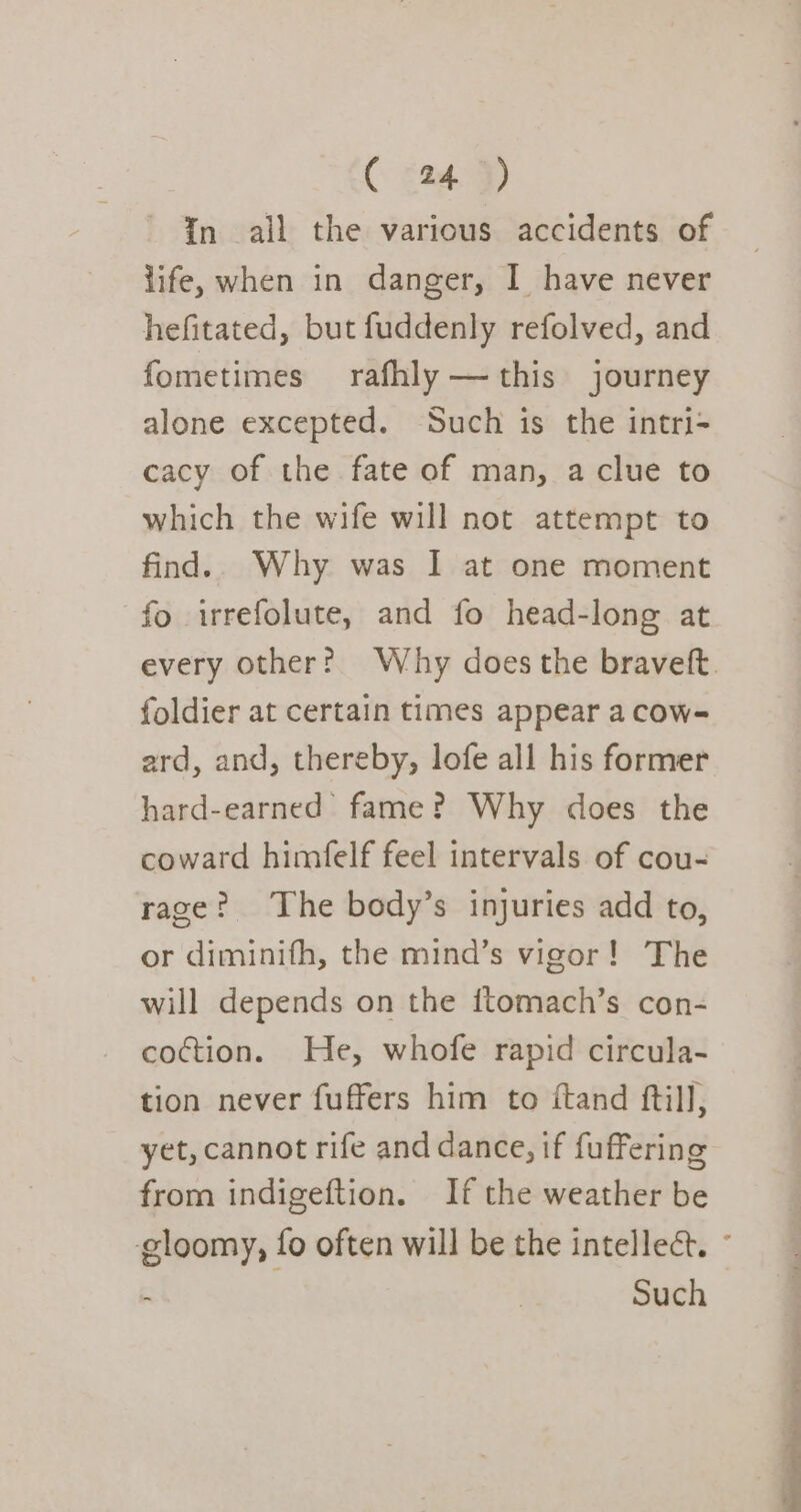 In all the various accidents of life, when in danger, I have never hefitated, but fuddenly refolved, and fometimes rafhly —this journey alone excepted. Such is the intri- cacy of the fate of man, a clue to which the wife will not attempt to find.. Why was I at one moment fo irrefolute, and fo head-long at foldier at certain times appear a cow- ard, and, thereby, lofe all his former hard-earned’ fame? Why does the coward himfelf feel intervals of cou- rage? The body’s injuries add to, or diminifh, the mind’s vigor! The will depends on the ftomach’s con- coction. He, whofe rapid circula- tion never fuffers him to ftand ftill, yet, cannot rife and dance, if fuffering from indigeftion. If the weather be Such &gt; a i in, Pe