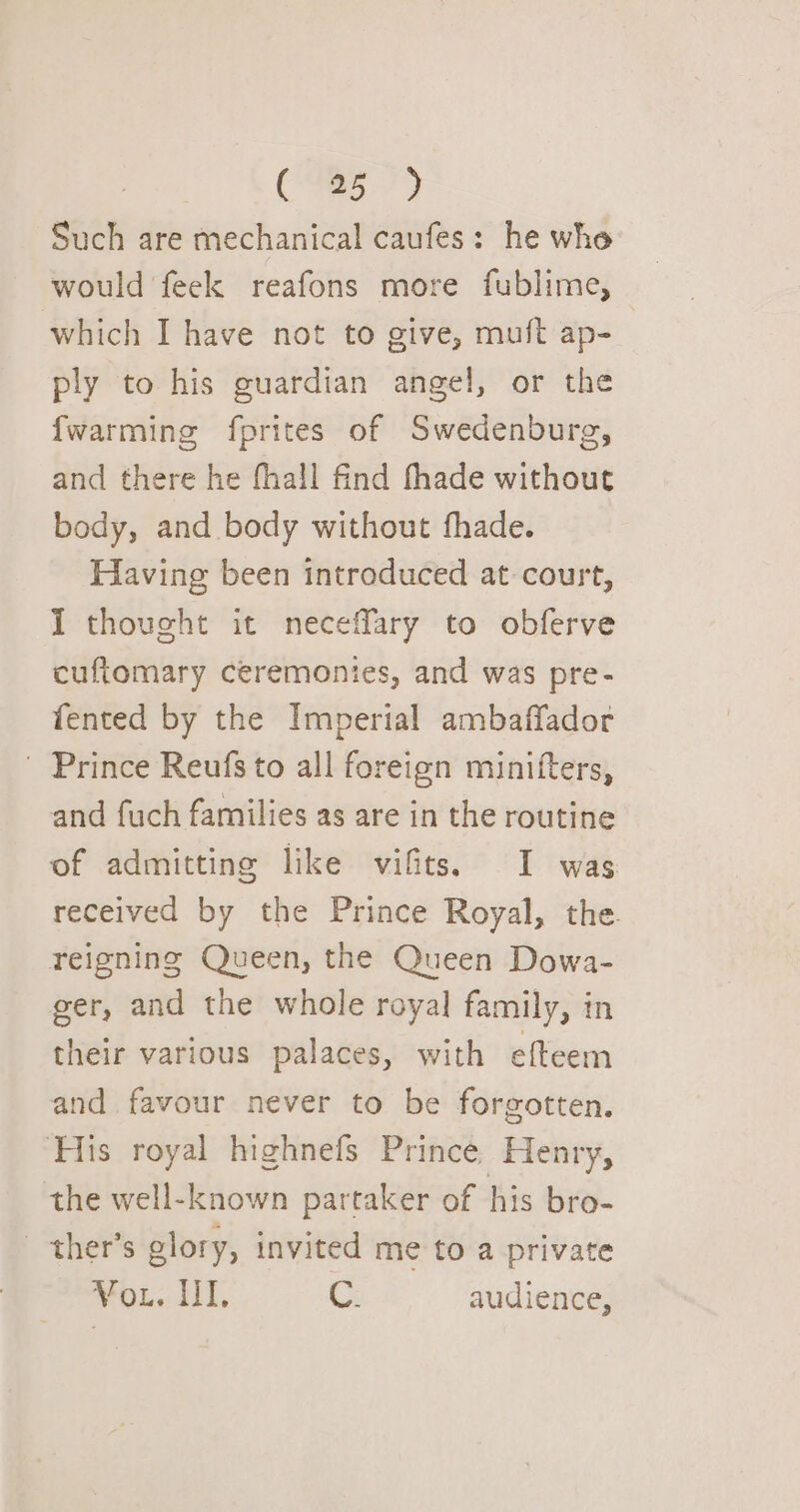 a Te Such are mechanical caufes: he whe would feek reafons more fublime, which I have not to give, muft ap- ply to his guardian angel, or the {warming fprites of Swedenburg, and there he fhall find fhade without body, and body without fhade. Having been introduced at court, I thoveht it neceffary to obferve cuftomary ceremonies, and was pre- fented by the Imperial ambaffador ' Prince Reufs to all foreign minifters, and fuch families as are in the routine of admitting like vifits. I was received by the Prince Royal, the. reigning Queen, the Queen Dowa- ger, and the whole royal family, in their various palaces, with efteem and favour never to be forgotten. His royal highnefs Prince Henry, the well-known partaker of his bro- —ther’s glory, invited me to a private VOL. LT. C. audience,