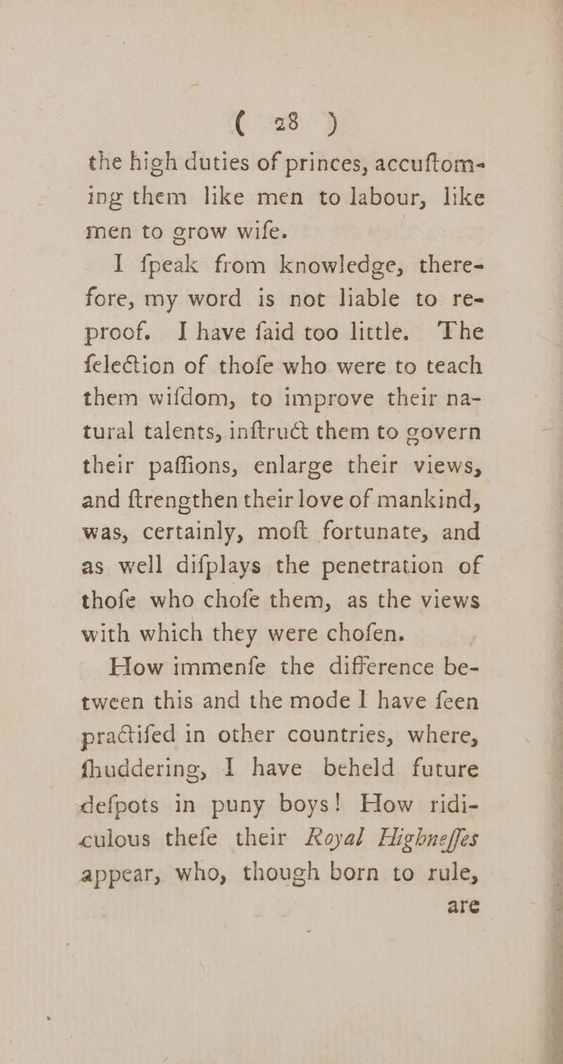 the high duties of princes, accuftom- ing them like men to labour, like men to grow wife. I fpeak from knowledge, there- fore, my word is not liable to re- proof. I have faid too little. ‘The felection of thofe who were to teach them wifdom, to improve their na- tural talents, inftruct them to govern their paffions, enlarge their views, and ftrengthen their love of mankind, was, certainly, moft fortunate, and as well difplays the penetration of thofe who chofe them, as the views with which they were chofen. How tmmenfe the difference be- tween this and the mode I have feen practifed in other countries, where, fhuddering, 1 have beheld future defpots in puny boys! How ridi- culous thefe their Royal Highneffes appear, who, though born to rule, are