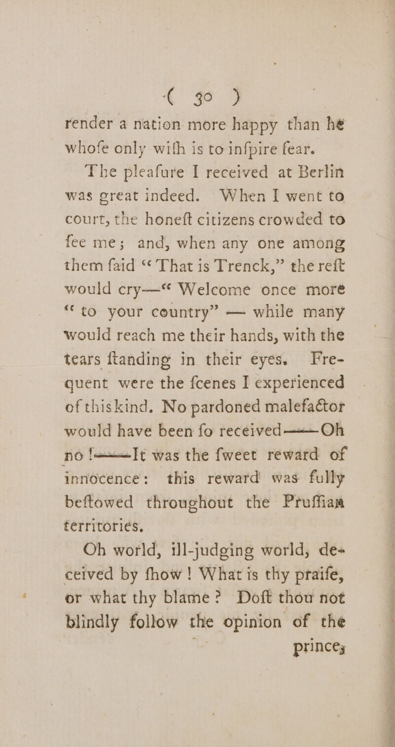 render a nation more happy than he whofe only with is to infpire fear. The pleafure I received at Berlin was great indeed. When I went to court, the honeft citizens crowded to fee me; and, when any one among them faid ‘* That is Trenck,” the reit would cry—“ Welcome once moré “to your country” — while many would reach me their hands, with the tears ftanding in their eyes. Frre- quent were the fcenes I experienced of thiskind. No pardoned malefactor would have been fo received —— Oh no !=——It was the fweet reward of innocence: this reward was fully beftowed throughout the Proffiaa territories. Oh world, il-judging world, de ceived by fhow ! What is thy praife, or what thy blame? Doft thou not blindly follow thte opinion of the princey Se Le a a