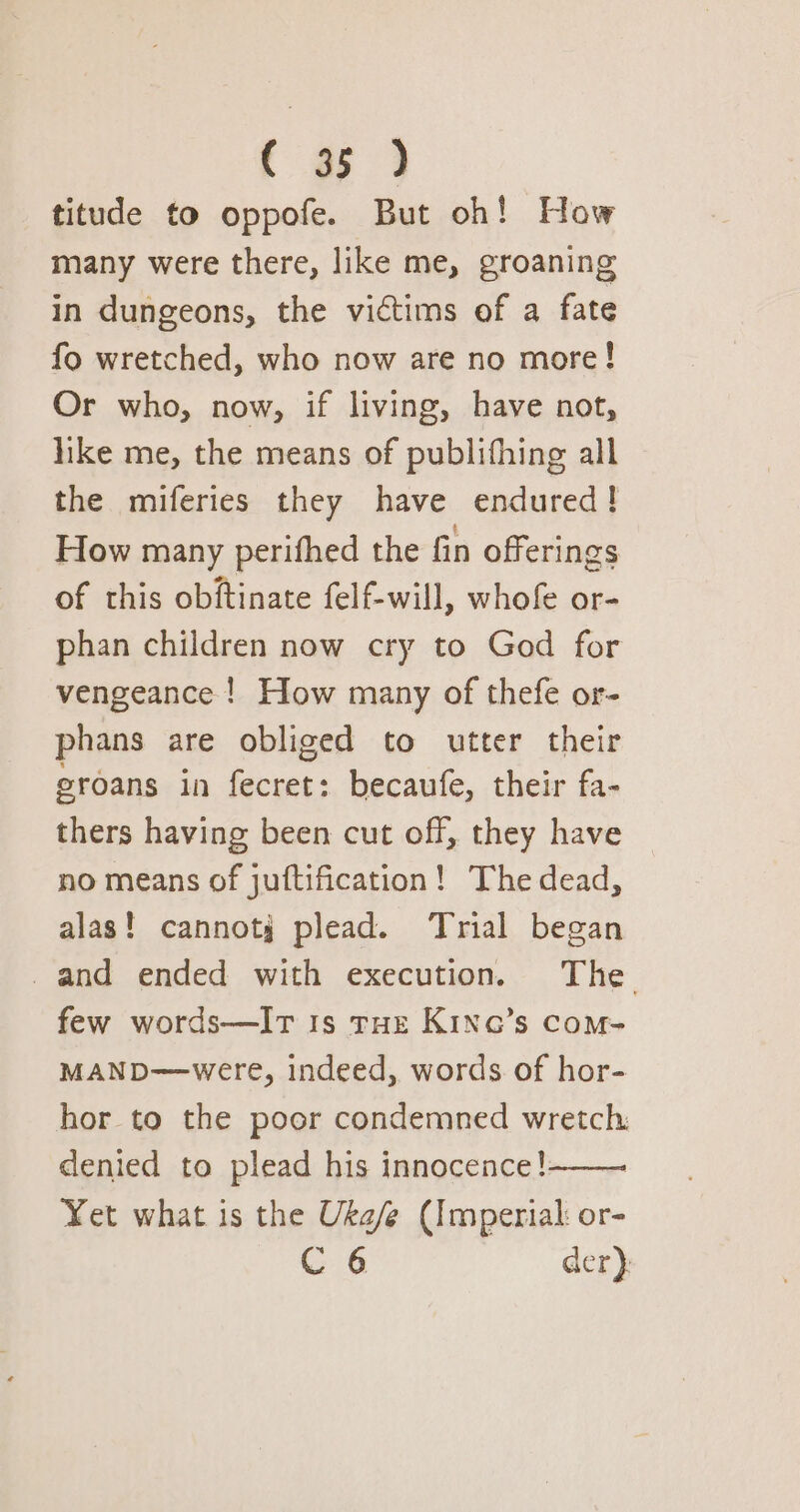 { a5 } titude to oppofe. But oh! How many were there, like me, groaning in dungeons, the victims of a fate fo wretched, who now are no more! Or who, now, if living, have not, like me, the means of publifhing all the miferies they have endured! How many perifhed the fin offerings of this obftinate felf-will, whofe or- phan children now cry to God for vengeance ! How many of thefe or- phans are obliged to utter their eroans in fecret: becaufe, their fa- thers having been cut off, they have no means of juftification! Thedead, alas! cannotj plead. Trial began and ended with execution. The. few words—IT 1s rue Kinq’s com- MAND—were, indeed, words of hor- hor to the poor condemned wretch denied to plead his innocence! : Yet what is the Uka/e (Imperial: or-