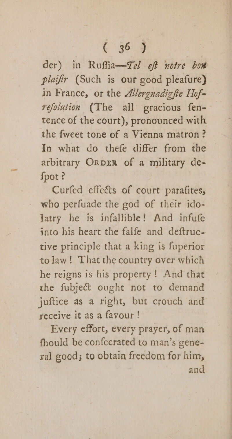 c §o.9 der) in Ruffia—Tel eff notre bow plaifir (Such is our good pleafure) in France, or the Alergnadigfte Hof- refolution (Yhe all gracious fen- tence of the court), pronounced with the {weet tone of a Vienna matron? In what do thefe differ from the — arbitrary ORDER of a military de- fpot ? Curfed effects of court parafites, who perfuade the god of their ido- Jatry he is infallible! And infufe into his heart the falfe and deftruc- tive principle that a king is fuperior tolaw! That the country over which he reigns is his property! And that the fubject ought not to demand juftice as a right, but crouch and receive it as a favour ! Every effort, every prayer, of man fhould be confecrated to man’s gene- ral good; to obtain freedom for him, and