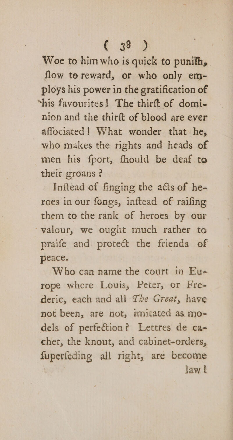 C 3% 2 Woe to him who is quick to punifh, flow to reward, or who only em- ploys his power in the gratification of ‘his favourites! The thirft of domi- nion and the thirft of blood are ever © affociated! What wonder that he, who makes the rights and heads of men his fport, fhould be deaf ta their groans ¢ Inftead of finging the acts of he- roes in our fongs, inftead of raifing them to the rank of heroes by our ‘valour, we ought much rather to praife and protect the friends of peace. Who can name the court in Eu- rope where Louis, Peter, or Fre- deric, each and all The Great, have not been, are not, imitated as mo- dels of perfection? Lettres de ca- chet, the knout, and cabinet-orders, fuperfeding all right, are become , law