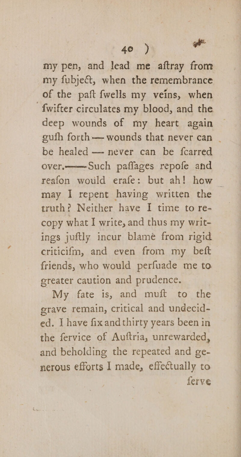 my pen, and lead me aftray from my fubjeét, when the remembrance of the paft {wells my veins, when -fwifter circulates my blood, and the deep wounds of my heart again cufh forth— wounds that never can | be healed — never can be fcarred over. Such paffages repofe and reafon would erafe: but ah! how | may I repent having written the truth? Neither have I time to re- copy what I write, and thus my writ- ings juftly incur blame from rigid criticifm, and even from my beft friends, who would perfuade me to ereater caution and prudence, My fate is, and muft to the grave remain, critical and undecid- ed. I] have fixandthirty years been in the fervice of Auftria, unrewarded, and beholding the repeated and ge- nerous efforts I made, effectually to ferve