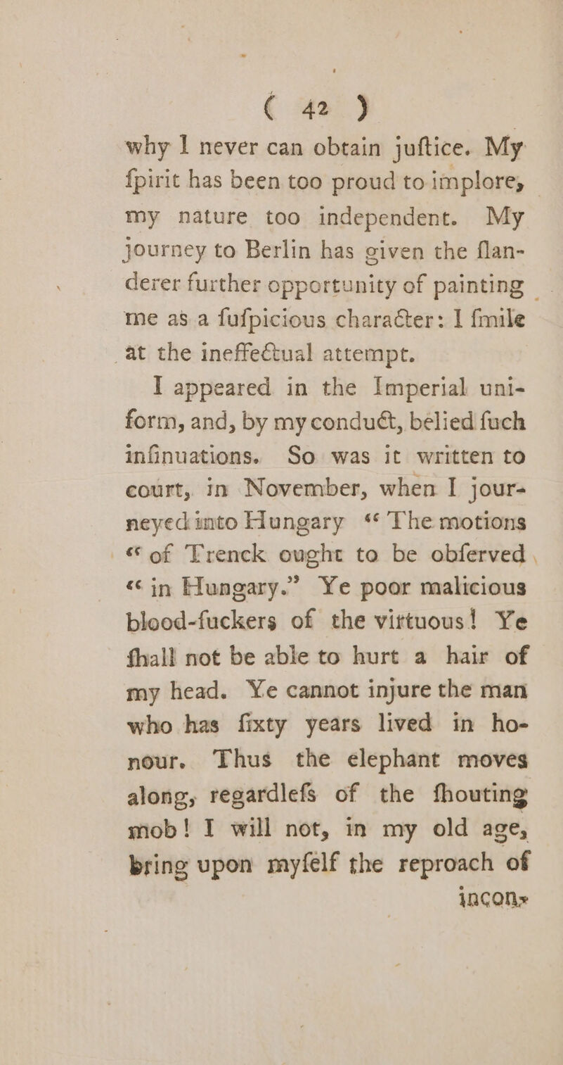 why I never can obtain juftice. My fpirit has been too proud to implore, my nature too independent. My journey to Berlin has given the flan- derer further opportunity of painting — me asa fufpicious character: I fmile at the ineffectual attempt. I appeared in the Imperial uni- form, and, by my condudt, belied fuch infinuations. So was it written to court, in November, when I jour- neyecinto Hungary ‘ The motions “of Trenck ought to be obferved , “in Hungary.” Ye poor malicious blood-fuckers of the virtuous! Ye fhall not be able to hurt a hair of my head. Ye cannot injure the man who has fixty years lived in ho- nour. Thus the elephant moves along, regardlefs of the fhouting mob! I will not, in my old age, bring upon myfelf the reproach of yacon»