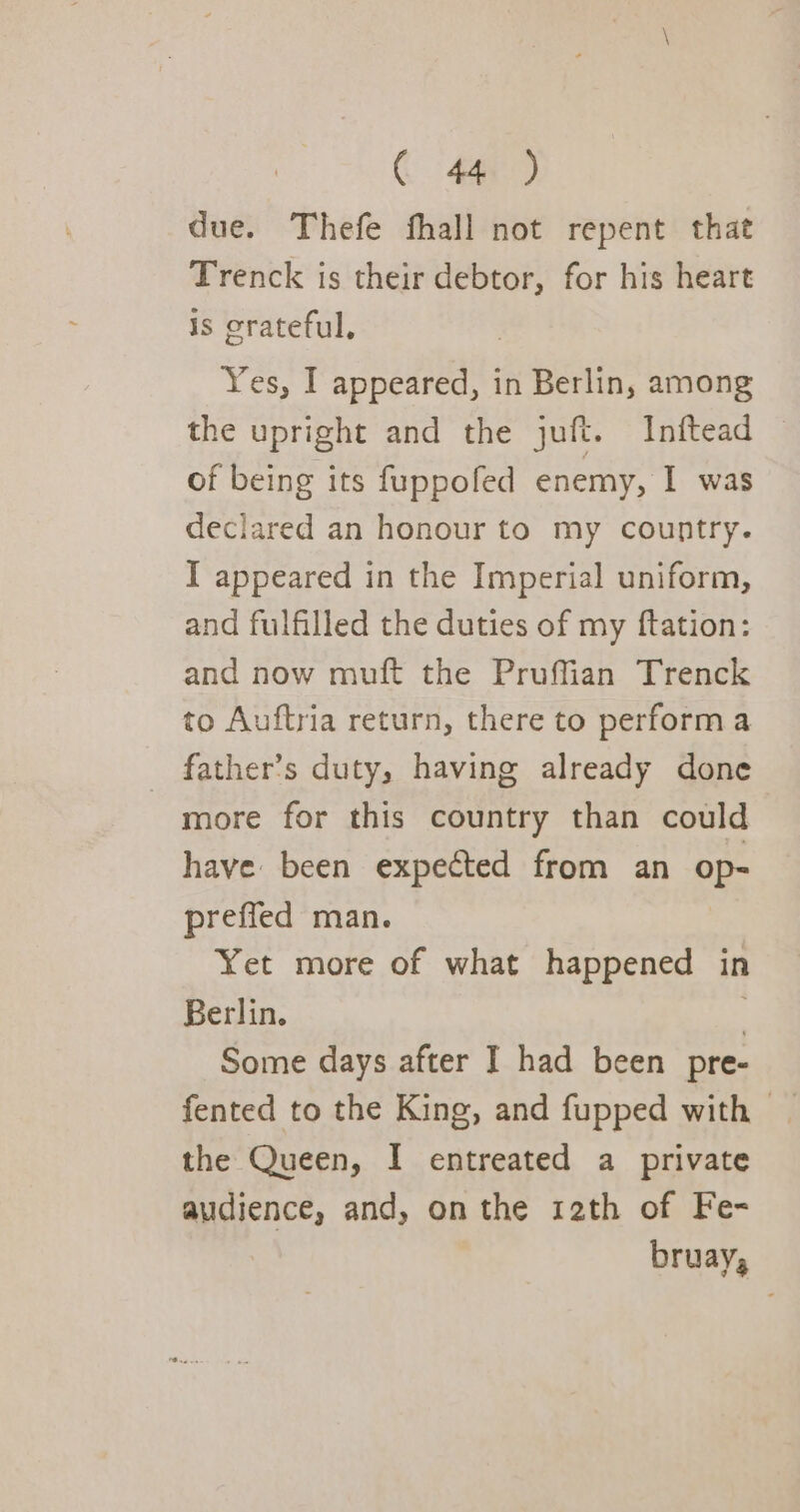 due. Thefe fhall not repent that Trenck is their debtor, for his heart is crateful, Yes, I appeared, in Berlin, among the upright and the juft. Inftead | of being its fuppofed enemy, I was declared an honour to my country. I appeared in the Imperial uniform, and fulfilled the duties of my ftation: and now muft the Pruffian Trenck to Auftria return, there to performa _ father’s duty, having already done more for this country than could have been expected from an op- preffed man. Yet more of what happened in Berlin. . Some days after I had been pre- fented to the King, and fupped with | the Queen, I entreated a private audience, and, on the 12th of Fe- bruay,