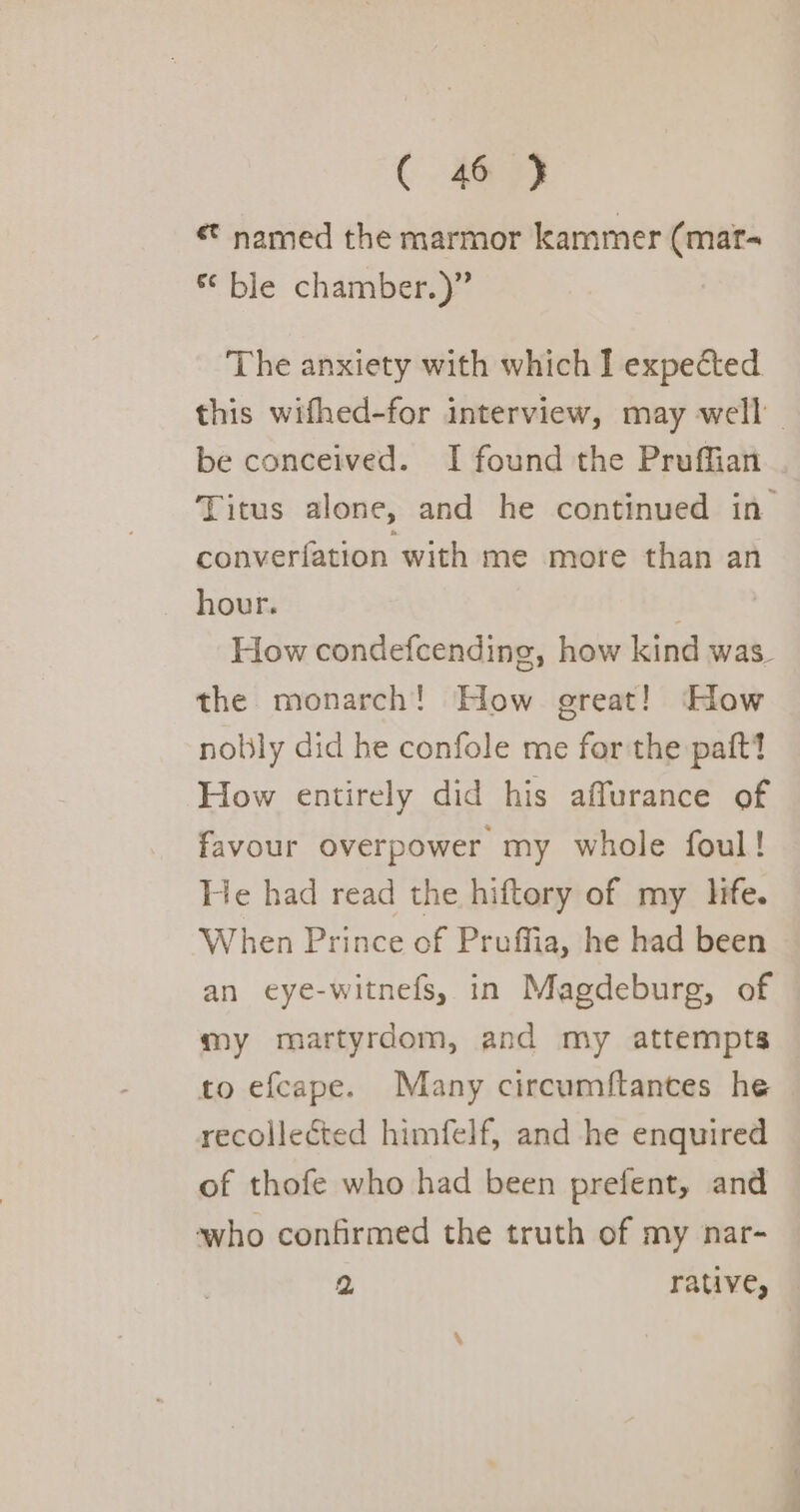 named the marmor kammer (mat- “ble chamber) The anxiety with which I expected this wifhed-for interview, may well be conceived. I found the Pruffian Titus alone, and he continued in converfation with me more than an hour. How condefcending, how kind was. the monarch! How great! How nobly did he confole me for the paftt How entirely did his affurance of favour overpower my whole foul! He had read the hiftory of my Hie. When Prince of Pruffia, he had been an eye-witnefs, in Magdeburg, of my martyrdom, and my attempts to efcape. Many circumftances he recollected himfelf, and he enquired of thofe who had been prefent, and who confirmed the truth of my nar- 2 rative,