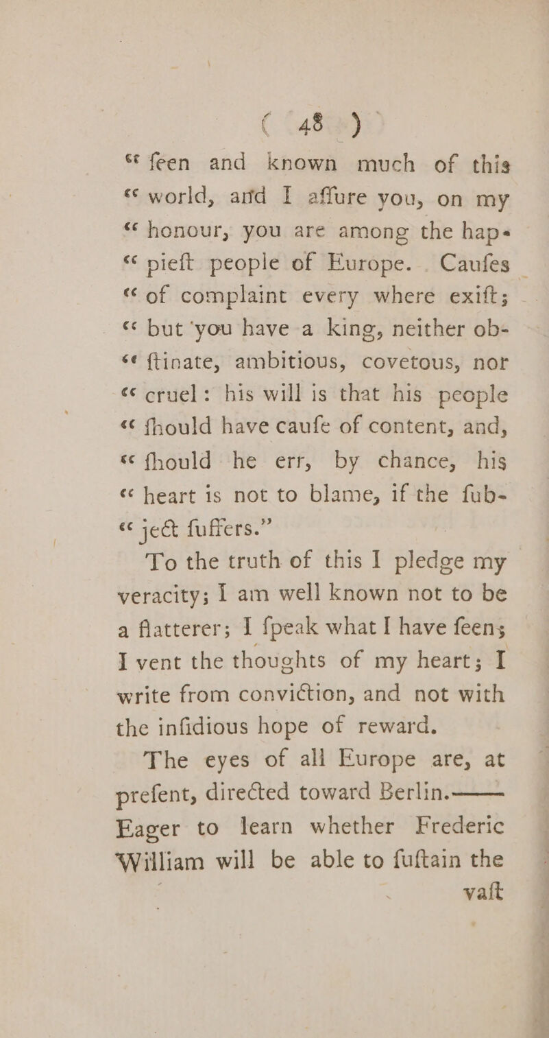 ( \48@0:. * feen and known much of this ‘&lt; world, and I affure you, on my “honour, you are among the haps “of complaint every where exift; ‘* but ‘you have a king, neither ob- “¢ ftinate, ambitious, covetous, nor «© cruel: his will is that his people “C fhould have caufe of content, and, “ fhould he err, by chance, his «heart is not to blame, if the fub- “ject fuffers.” To the truth of this I pledge my veracity; 1 am well known not to be a flatterer; I fpeak what I have feens; I vent the thoughts of my heart; I write from conviction, and not with the infidious hope of reward. The eyes of all Europe are, at prefent, directed toward Berlin. Eager to learn whether Frederic William will be able to fuftain the vatt