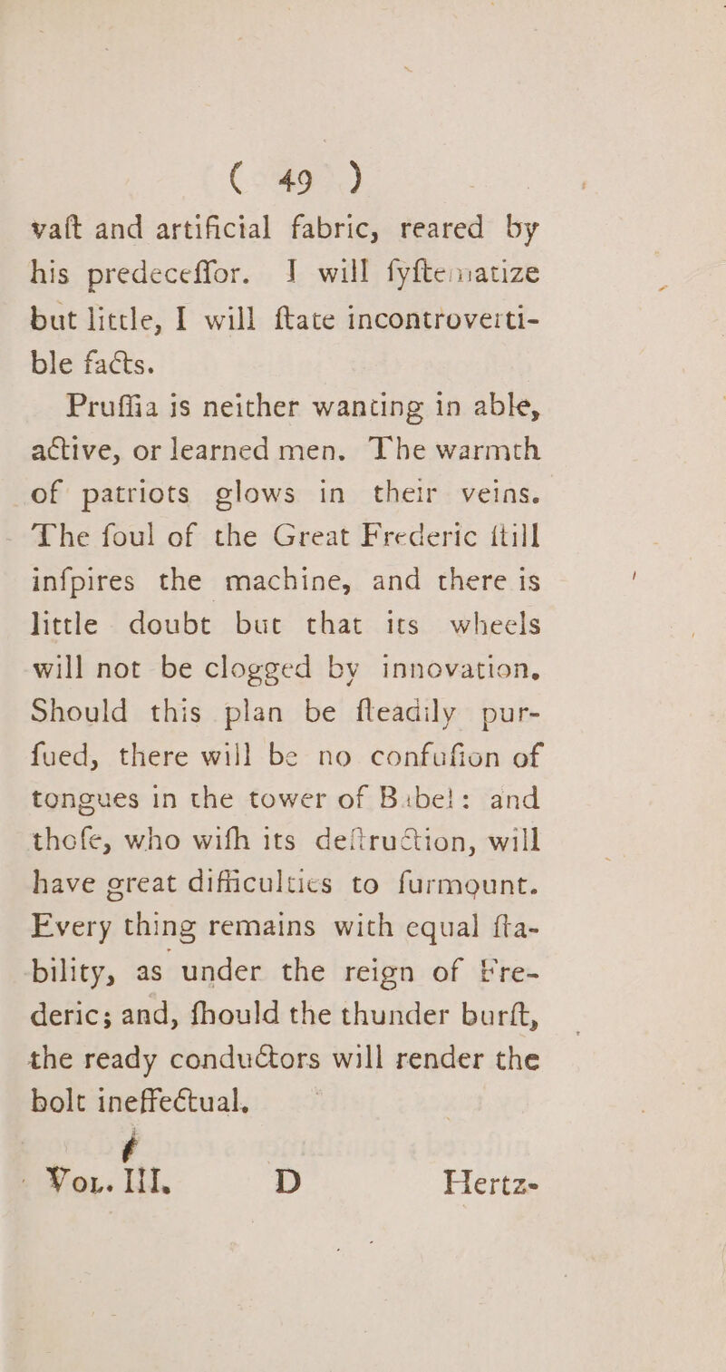 Cosa) vat and artificial fabric, reared by his predeceffor. J will fyftenatize but little, I will ftate incontroverti- ble facts. Pruffia is neither wanting in able, active, or learned men. The warmth of patriots glows in their veins. The foul of the Great Frederic {till infpires the machine, and there is little doubt but that its wheels will not be clogged by innovation, Should this plan be fteadily pur- fued, there will be no confufion of tongues in the tower of Bibel: and thefe, who wifh its deftruction, will have ereat difficultics to furmount. Fvery thing remains with equal fta- bility, as under the reign of Fre- deric; and, fhould the thunder burft, the ready conductors will render the bolt ineffectual, f - Yor. HI, D Hertz-