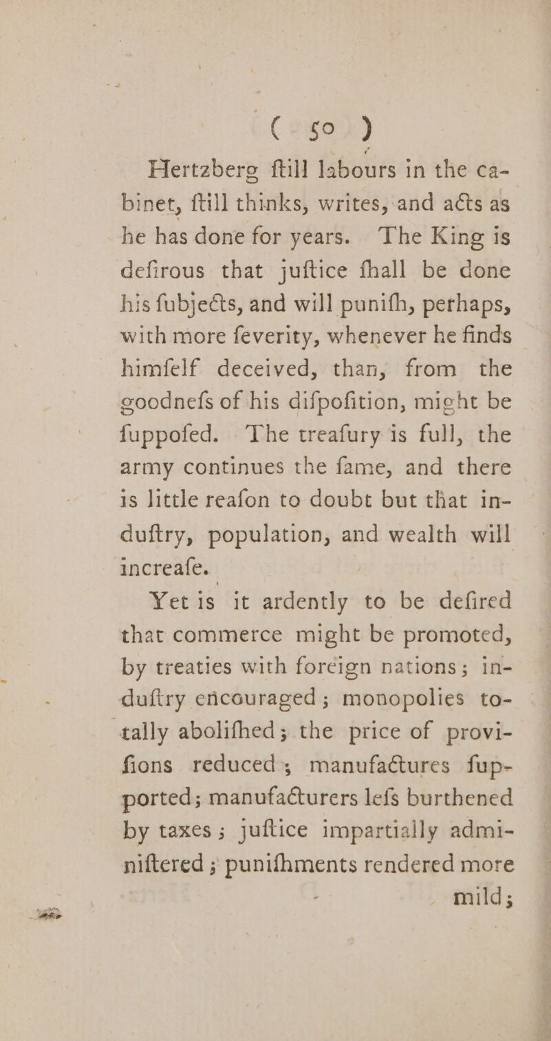 C2§0) Hertzberg ftill labours in the ca- binet, {till thinks, writes, and acts as he has done for years. The King is defirous that juftice fhall be done his fubjeéts, and will punifh, perhaps, with more feverity, whenever he finds himfelf deceived, than, from the goodnefs of his difpofition, might be fuppofed. The treafury is full, the army continues the fame, and there is little reafon to doubt but that in- duftry, population, and wealth will increafe. Yet is it ardently to be defired that commerce might be promoted, by treaties with foreign nations; in- dufiry encouraged; monopolies to- | tally abolifhed; the price of provi- fions reduced; manufactures fup- ported; manufacturers lefs burthened by taxes ; juftice impartially admi- niftered ; punifhments rendered more , , mild;