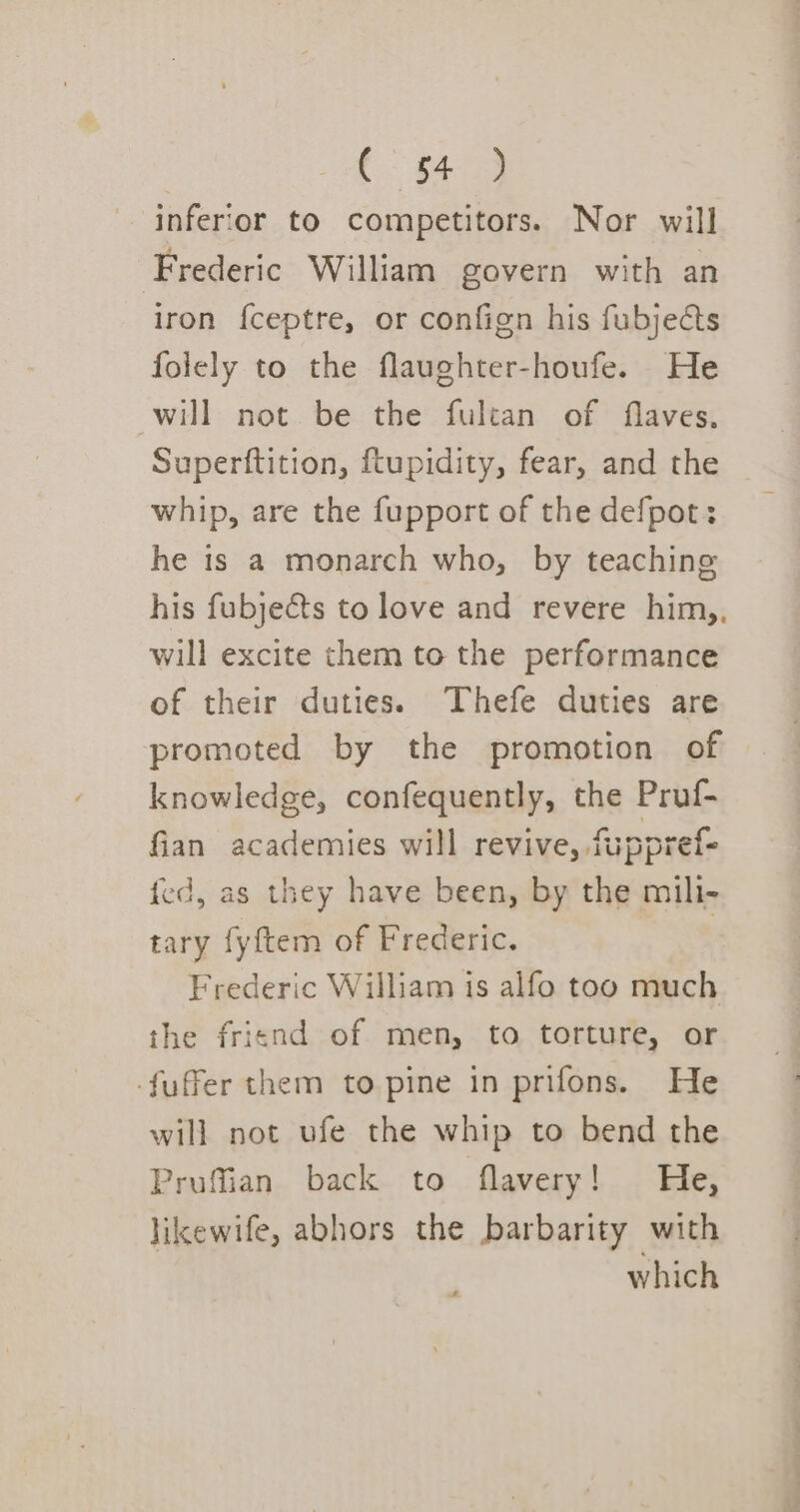 {$43 inferior to competitors. Nor will Frederic William govern with an iron {ceptre, or confign his fubjedcts folely to the flaughter-houfe. He will not be the fulcan of flaves., Superftition, ftupidity, fear, and the whip, are the fupport of the defpot: he is a monarch who, by teaching his fubjeéts to love and revere him,, will excite them to the performance of their duties. Thefe duties are promoted by the promotion of knowledge, confequently, the Pruf- fian academies will revive, fuppref- fed, as they have been, by the mili- tary fyftem of Frederic. Frederic William is alfo too much the friend of men, to torture, or -fuffer them to pine in prifons. He will not ufe the whip to bend the Pruffian back to flavery! He, likewife, abhors the barbarity with which