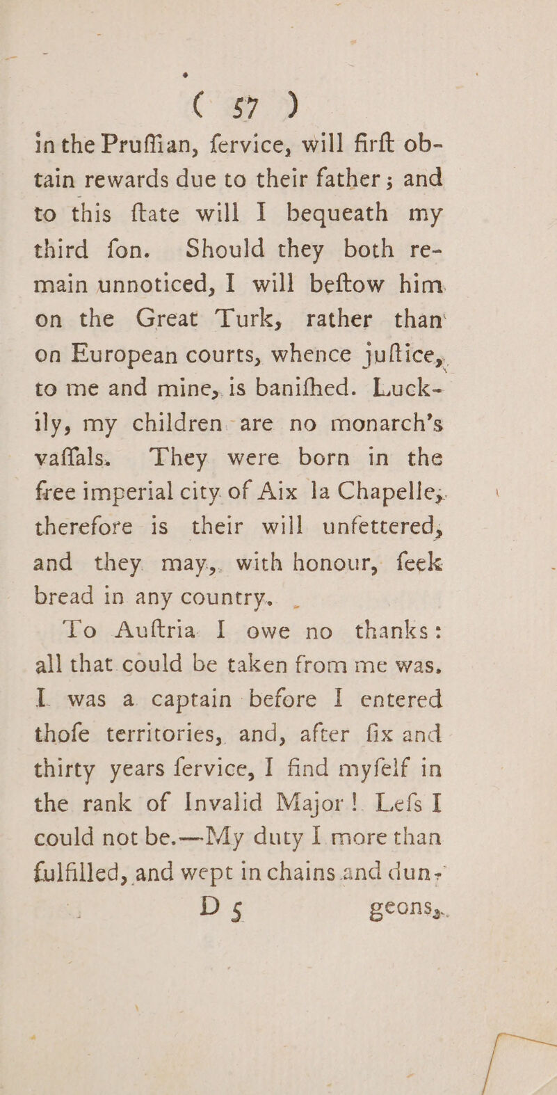 C a7 D inthe Pruffian, fervice, will firft ob- tain rewards due to their father; and to this ftate will I bequeath my third fon. Should they both re- main unnoticed, I will beftow him on the Great Turk, rather than on European courts, whence jultice,. to me and mine, 1s banifhed. Luck- ily, my children. are no monarch’s vaffals. They were born in the free imperial city. of Aix la Chapelle. therefore is their will unfettered, and they may,. with honour, feek bread in any country. _ To Auftria. I owe no thanks: all that could be taken from me was. I. was a captain before I entered thofe territories, and, after fix and thirty years fervice, I find myfelf in the rank of Invalid Major! Lefs I could not be. —My duty I more than fulfilled, and wept inchains and dun- D5 geons,.