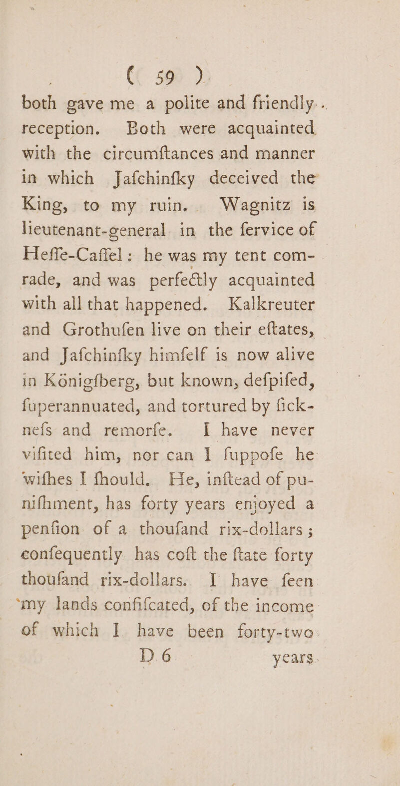 both gave me a polite and friendly. . reception. Both were acquainted with the circumftances and manner in which Jafchinfky deceived the King, to my ruin. Wagnitz is lieutenant-general in the fervice of Heffe-Caffel : he was my tent com- rade, and was perfectly acquainted with all that happened. Kalkreuter and Grothufen live on their eftates, — and Jafchinfky himfelf is now alive in Konigfberg, but known, defpifed, fuperannuated, and tortured by fick- nefs and remorfe. I have never vifited him, nor can I fuppofe he wifhes I fhould. He, inftead of pu- nifhment, has forty years enjoyed a penfion of a thoufand rix-dollars ; confequently has coft the ftate forty thoufand rix-dollars. I have feen ‘my lands confifcated, of the income of which I] have been forty-two D6 years