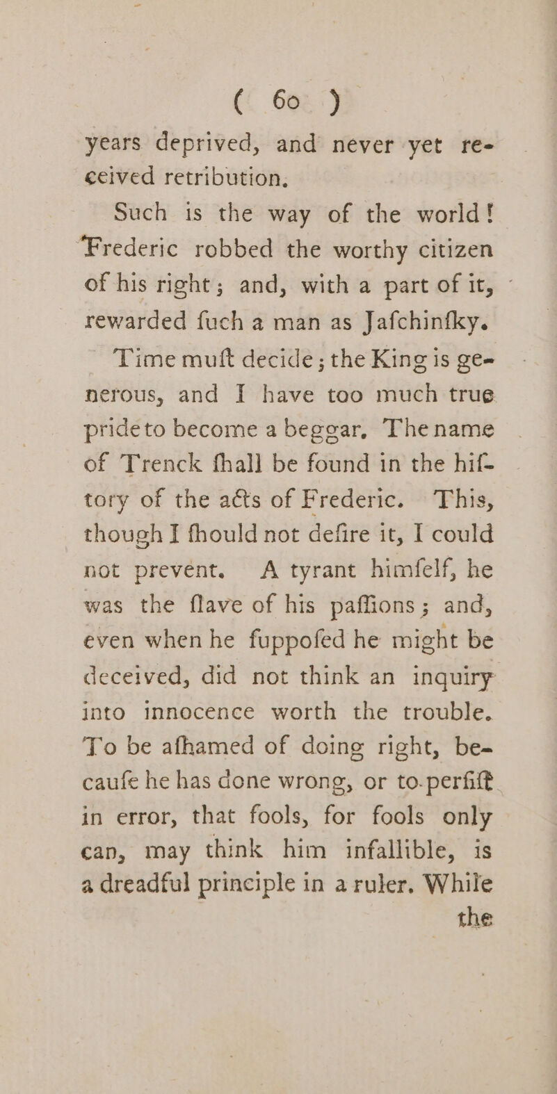 years deprived, and never yet re- ceived retribution, Such is the way of the world! ‘Frederic robbed the worthy citizen of his right; and, with a part of it, © rewarded fuch a man as Jafchinfky. Time mutt decide; the King is ge- nerous, and I have too much true prideto become a beggar, The name of Trenck fhall be found in the hif- tory of the acts of Frederic. This, though I fhould not defire it, I could not prevent. A tyrant himfelf, he was the flave of his paffions; and, even when he fuppofed he might be deceived, did not think an inquiry into innocence worth the trouble. To be afhamed of doing right, be- caufe he has done wrong, or to.perfilt in error, that fools, for fools only can, may think him infallible, is a dreadful principle in a ruler, While the