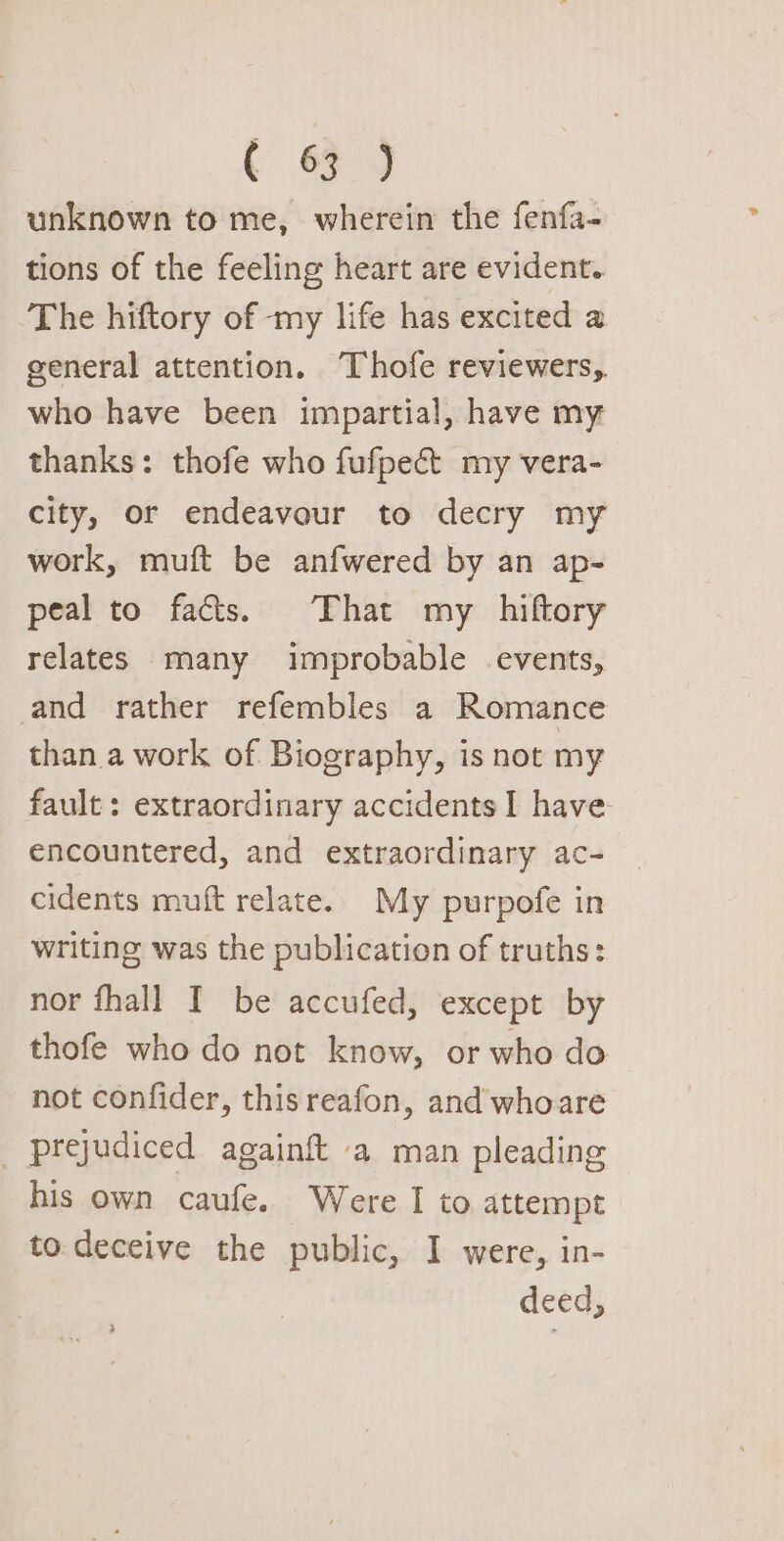 t &amp; 4 unknown to me, wherein the fenfa- tions of the feeling heart are evident. The hiftory of -my life has excited a general attention. Thofe reviewers, who have been impartial, have my thanks: thofe who fufpect my vera- city, or endeavour to decry my work, muft be anfwered by an ap- peal to fats. That my hiftory relates many improbable events, and rather refembles a Romance than a work of Biography, is not my fault: extraordinary accidents I have encountered, and extraordinary ac- cidents muft relate. My purpofe in writing was the publication of truths: nor fhall I be accufed, except by thofe who do not know, or who do not confider, thisreafon, and whoare prejudiced again{t a man pleading his own caufe. Were I to attempt to. deceive the public, I were, in- deed, )