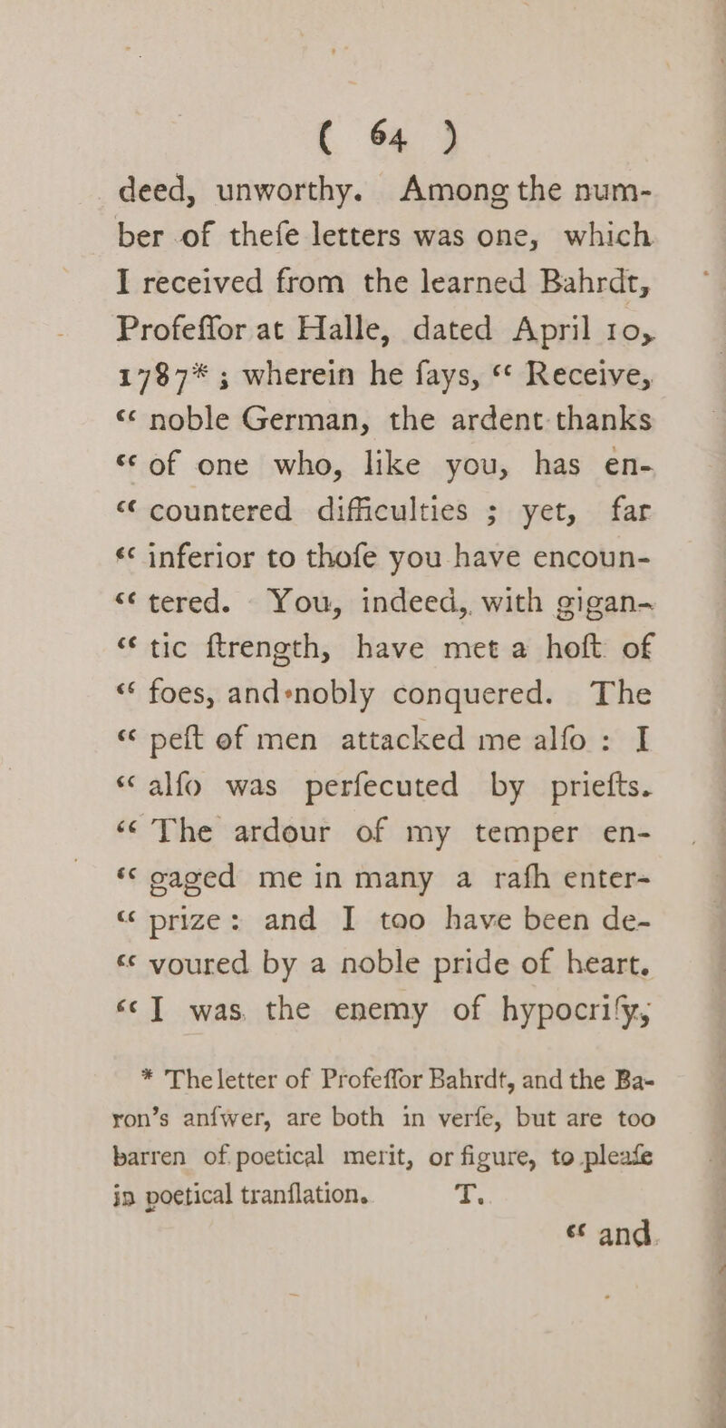 deed, unworthy. Among the num- ber of thefe letters was one, which I received from the learned Bahrdt, Profeffor at Halle, dated April 10, 1787* ; wherein he fays, ‘* Receive, «¢ noble German, the ardent thanks ‘© of one who, like you, has en- “‘countered difficulties ; yet, far inferior to thofe you have encoun- “¢ tered. You, indeed,. with gigan- tic ftrength, have met a hoft: of foes, and*nobly conquered. The wn “~ € nr wv nw A na &lt;&lt; peft of men attacked me alfo: I tay n alfo was perfecuted by priefts. ‘©The ardour of my temper en- ‘© oaged mein many a rafh enter- “prize: and I tao have been de- «© youred by a noble pride of heart. «c] was. the enemy of hypocrify, nr * Theletter of Profeffor Bahrdt, and the Ba- yon’s anfwer, are both in verfe, but are too barren of poetical merit, or figure, to pleafe in poetical tranflation. T. * i ie i i