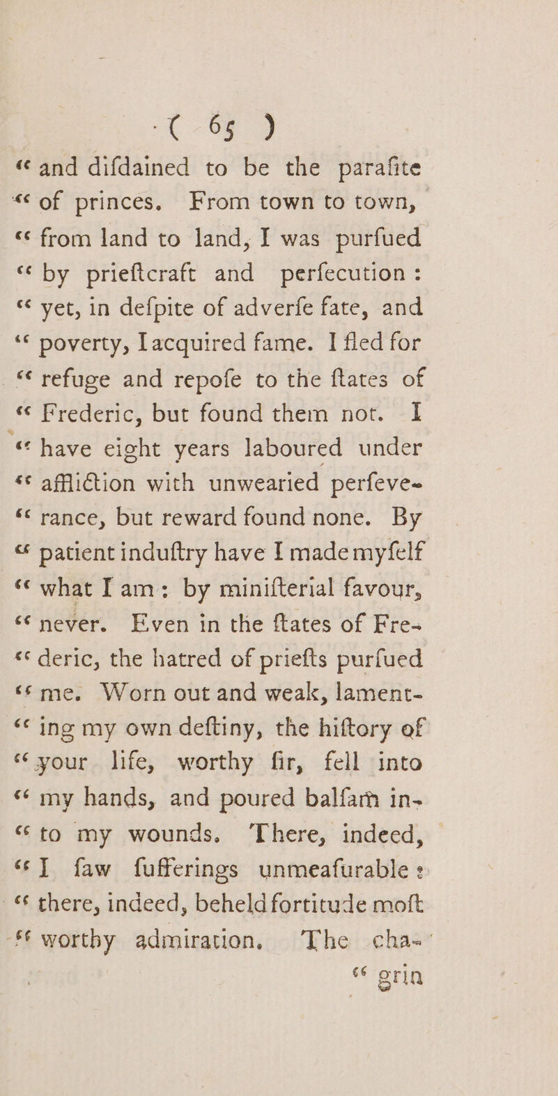 A “and difdained to be the parafite “&lt;of princes, From town to town, «from land to land, I was purfued ‘¢ by prieftcraft and perfecution : ‘¢ yet, in defpite of adverfe fate, and ‘* poverty, Lacquired fame. I fled for “refuge and repofe to the ftates of « Frederic, but found them not. I “have eight years laboured under ‘¢ affliction with unwearied perfeve~ ‘&lt; rance, but reward found none. By “* patient induftry have I mademyfelf ‘‘ what Tam: by minifterial favour, ‘never. Even in the ftates of Fre- «° deric, the hatred of priefts purfued ‘¢ me. Worn out and weak, lament- “© ing my own deftiny, the hiftory of “your life, worthy fir, fell into «¢ my hands, and poured balfarh in- “to my wounds, ‘There, indeed, 6] faw fufferings unmeafurable : — there, indeed, beheld fortitude moft € worthy admiration, The cha- 66 gria