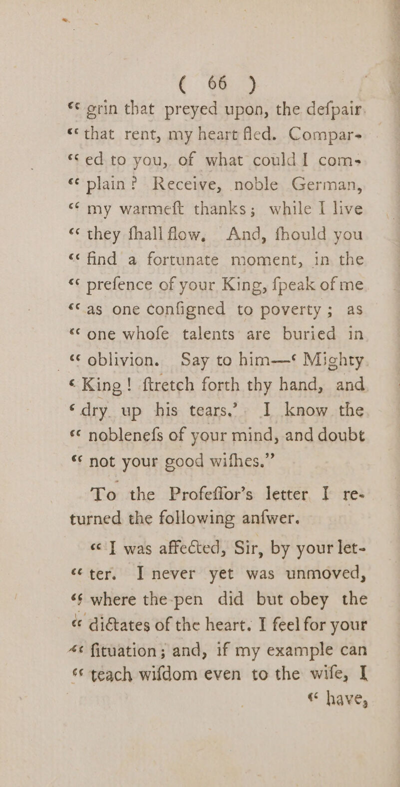 ¢ orin that preyed upon, the defpair. “‘that rent, my heart led. Compar- ‘ed to you, of what could 1 com- «plain? Receive, noble German, &lt;* my warmeft thanks; while I live ‘‘ they fhallflow, And, fhould you “‘ find a fortunate moment, in the “«¢ prefence of your King, fpeak of me “©as one configned to poverty; as «© one whofe talents are buried in oblivion. Say to him-—*‘ Mighty ‘King! ftretch forth thy hand, and ‘dry up his tears’ I know the «© noblenefs of your mind, and doubt ** not your good wifhes.” To the Profeffor’s letter I re- turned the following anfwer. «| was affected, Sir, by your let- ‘ter, I never yet was unmoved, ‘¢ where the-pen did but obey the ¢ digtates of the heart. I feel for your *¢ fituation; and, if my example can s¢ teach wifdom even to the wife, I | «“ have,