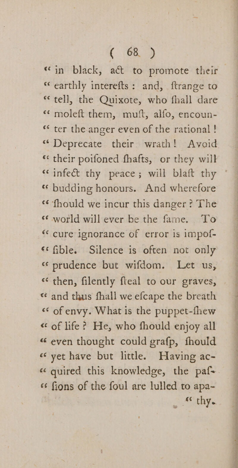 “in black, act to promote their “earthly interefts: and, ftrange to * tell, the Quixote, who fhall dare “&lt; moleft them, mutt, alfo, encoun- “ ter the anger even of the rational ! “ Deprecate their wrath! Avaid “ budding honours. And wherefore ‘¢ fhould we incur this danger ? The «world will ever be the fame. To ‘© cure ignorance of error is impof- ‘© fible. Silence is often not only «prudence but wifdom. Let us, «then, filently fleal to our graves, « and thus fhall we efcape the breath «* of envy. What is the puppet-fhew « of life? He, who fhould enjoy all « even thought could grafp, fhould «yet have but little. Having ac- «s fions of the foul are lulled to apa- oo So ee