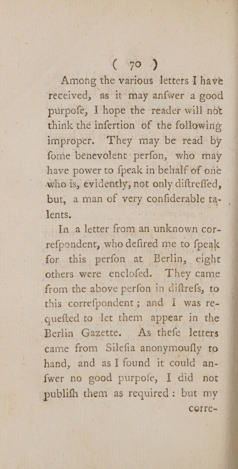 Among the various letters I have ‘received, as it’ may anfwer a good purpofeé, I hope the reader will not think the infertion of the following improper. They may be read by fome benevolent perfon, who may have power to fpeak in behalf of one whois, evidently; not only diftreffed, but, a man of very confiderable ta- , lents. : %: In .a letter from an unknown cor- refpondent, who defired me to fpeak for this perfon at Berlin, eight others were enclofed. They came from the above perfon in diftrefs, to this correfpondent ; and I was re- quefted to let them appear in the Berlin Gazette. As thefe letters came from Silefia anonymoufly to hand, and asI found it could an- {wer no good purpofe, I did not publish them as required: but my corre-