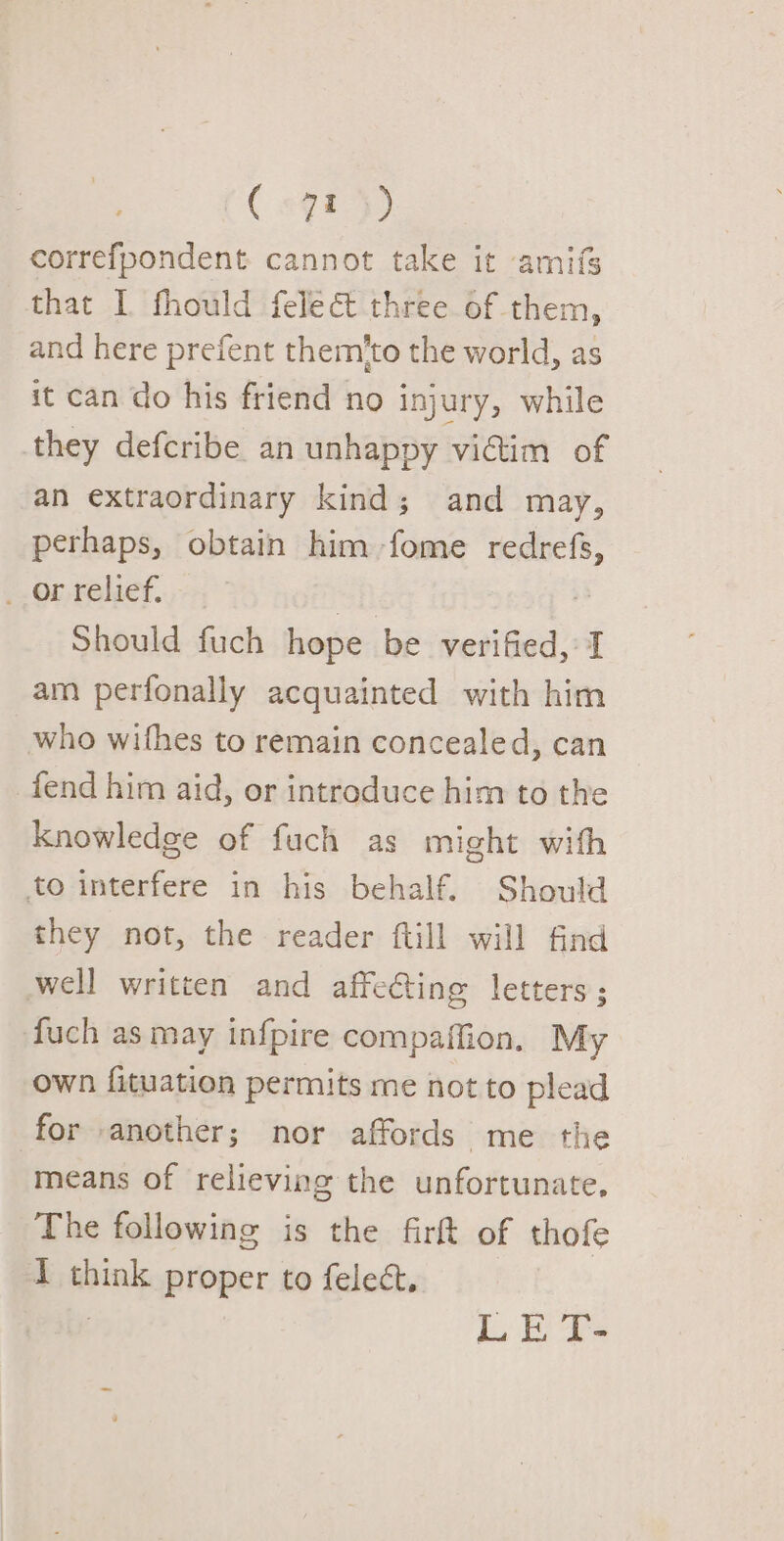 ( #98 }) correfpondent cannot take it amifs that I fhould felect three of them, and here prefent them'to the world, as it can do his friend no injury, while they defcribe an unhappy vidim of an extraordinary kind; and may, perhaps, obtain him fome redrefs, __or relief. ssf a8 Should fuch hope be verified, I am perfonally acquainted with him who withes to remain concealed, can fend him aid, or introduce him to the knowledge of fuch as might with to interfere in his behalf. Should they not, the reader ftill will find well written and affecting letters; fuch as may infpire compaffion, My own fituation permits me not to plead for another; nor affords me the means of relieving the unfortunate, The following is the firft of thofe I think proper to feleét.