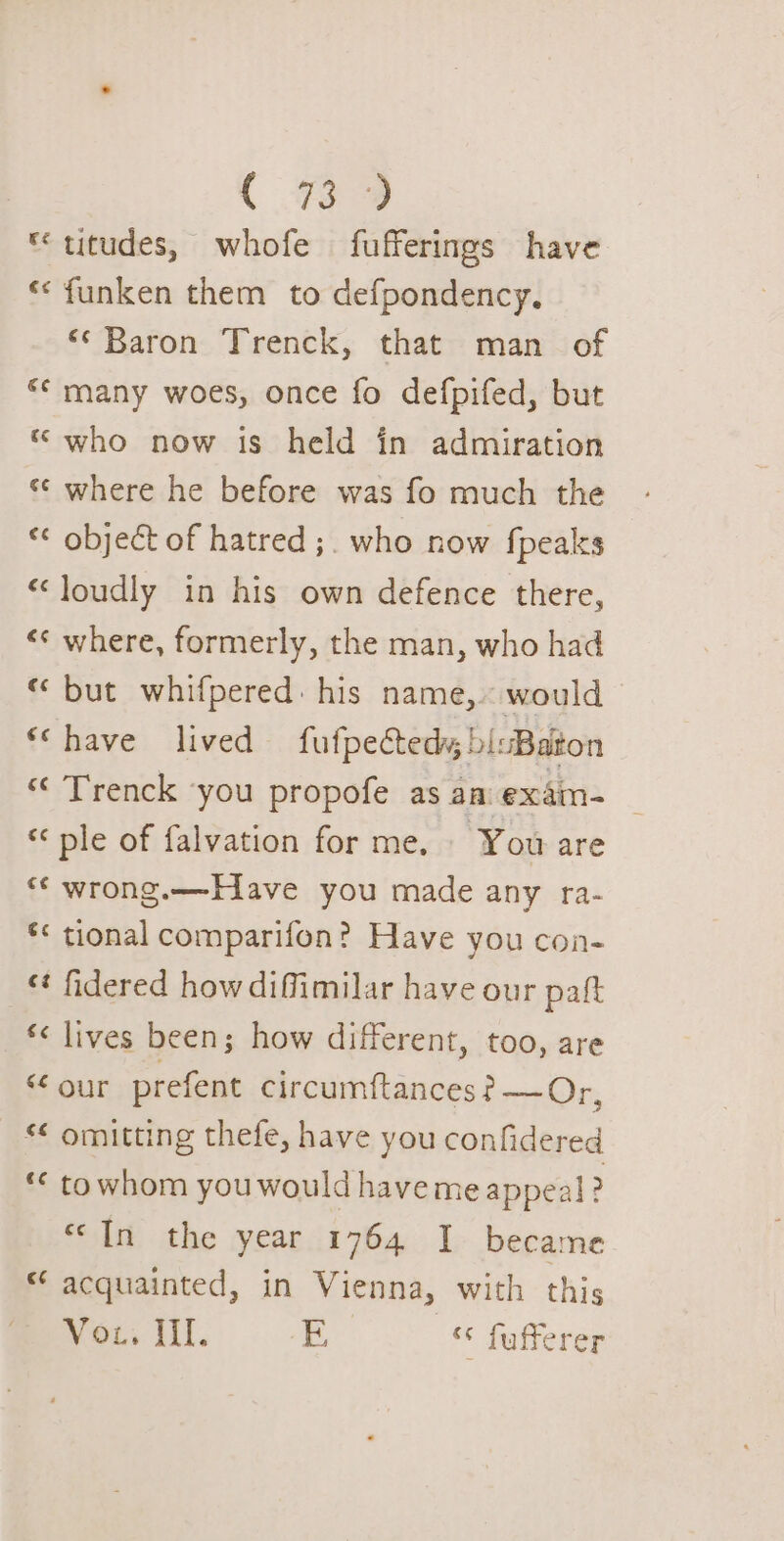 *titudes, whofe fufferings have ««funken them to defpondency, ‘* Baron Trenck, that man_ of “* many woes, once fo defpifed, but * who now is held in admiration ‘© where he before was fo much the « object of hatred ;. who now fpeaks ‘loudly in his own defence there, &lt;«¢ where, formerly, the man, who had “ but whifpered: his name, would ‘Chave lived fufpectedy; bisBaton *‘ Trenck ‘you propofe as aa: exdm- “ple of falvation for me. You are ** wrong.—-E1ave you made any ra- *&lt; tional comparifon? Have you con- «¢ fidered how diffimilar have our paft ‘&lt; lives been; how different, too, are “ our prefent circumftances ? —Or, *¢ omitting thefe, have you confidered ** towhom you would have me appeal! &gt; “In the year 1764 I became acquainted, in Vienna, with this Vous iil. E ‘* fufferer