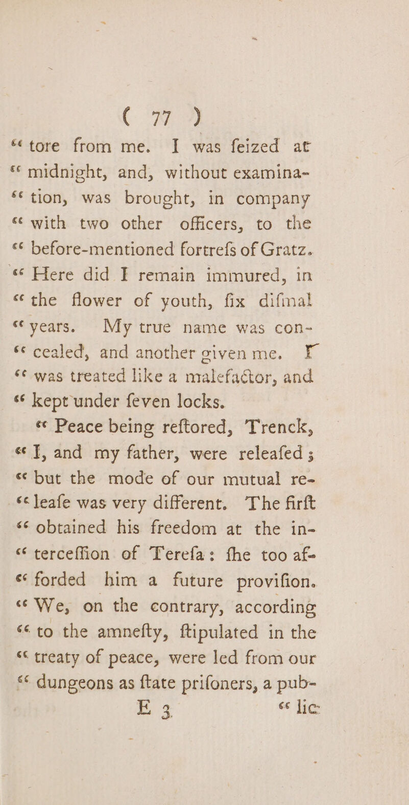 ( WY “tore from me. JI was feized at ** midnight, and, without examina- ‘* tion, was brought, in company ‘swith two other officers, to the ‘¢ before-mentioned fortrefs of Gratz. “ Here did I remain immured, in “the flower of youth, fix difmal “years. My true name was con- © cealed, and another givenme. F ‘¢ was treated like a malefactor, and “¢ kept under feven locks. ee Peace being reftored, Trenck, ee], and my father, were releafed ; s¢ but the mode of our mutual re- ‘&lt; leafe was very different. The firft “¢ obtained his freedom at the in- “ terceffion of Terefa: fhe too af- “forded him a future provifion. ce We, on the contrary, according ‘to the amnefty, ftipulated in the ““ treaty of peace, were led from our “© dungeons as ftate prifoners, a pub- mf “ lic