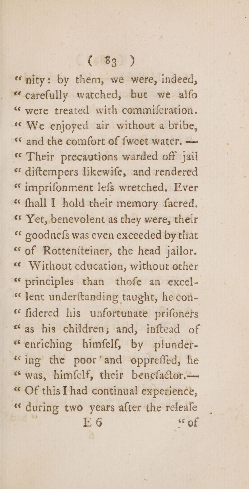 (830 ) “nity: by them, we were, indeed, “carefully watched, but we alfo “‘ were treated with commiferation. “© We enjoyed air without a bribe, “* and the comfort of {weet water. — ‘© Their precautions warded off jail “ diftempers likewife, and rendered * imprifonment lefs wretched. Ever « fhall I hold their memory facred. “* Yet, benevolent as they were, their “&lt; poodnefs was even exceeded by that “of Rottenfteiner, the head jailor. &lt; Without education, without other “principles than thofe an excel- * Jent underftanding taught, he con- “ fidered his unfortunate prifonéis - as his children; and, inftead of “enriching himfelf, by plunder- “ino the poor‘and oppreffed, he “was, himfelf, their benefactor.— « Of this I had continual experience, | “ during two years after the releale E96 of