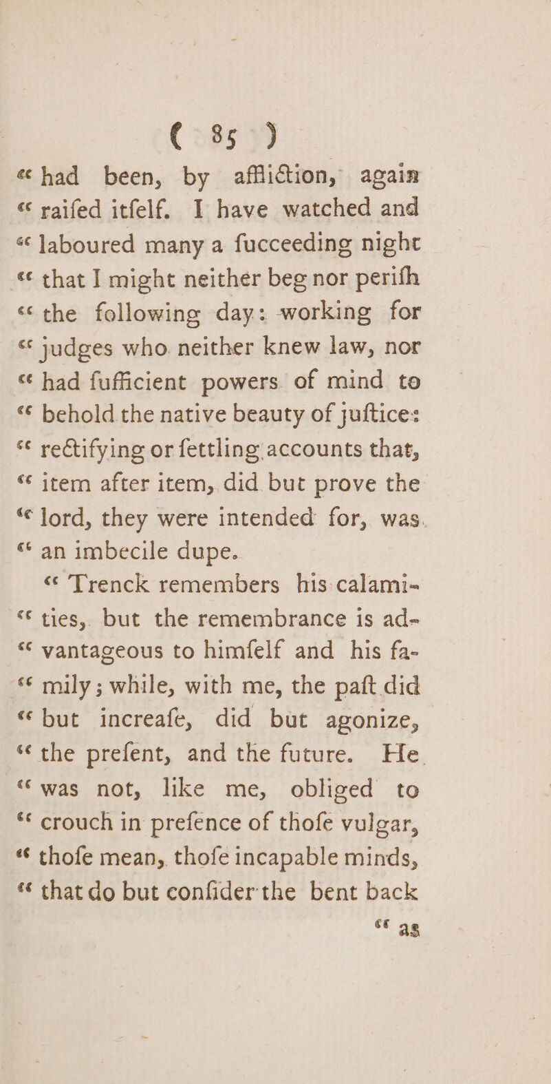 C385 y) «had been, by affliction, again « raifed itfelf. I have watched and « Jaboured many a fucceeding night ‘¢ that ] might neither beg nor perifh ‘the following day: working for ‘* judges who neither knew law, nor ‘¢ had fufficient powers. of mind te “¢ behold the native beauty of juftice: *¢ rectifying or fettling accounts that, ‘¢ item after item, did but prove the “¢ lord, they were intended for, was. “an imbecile dupe. « Trenck remembers his calami- “© ties, but the remembrance is ad- *¢ vantageous to himfelf and _ his fa- *¢ mily; while, with me, the paft did “but increafe, did but agonize, “the prefent, and the future. He. “was not, like me, obliged to ** crouch in prefence of thofe vulgar, «¢ thofe mean, thofe incapable minds, *‘ that do but confiderthe bent back as