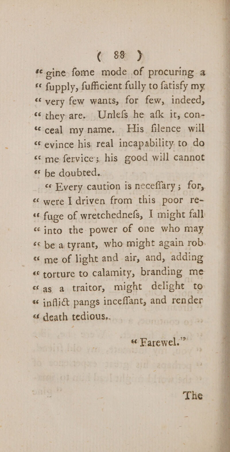 s¢ cine fome mode of procuring a ff ioualy, fufficient fully to fatisfy my ““ yery few wants, for few, indeed, ‘¢ they are. Unilefs he afk it, con- “ceal my name. His filence will &lt; evince his real incapability. to do «© me fervice;, his good will cannot “© be doubted.. ce Every caution is neceffary; for, «¢ were I driven from this poor re- «© fuge of wretchednefs, I might fall “into the- power of one who may é&lt; be a tyrant, who might again rob. « me of light and air, and, adding «torture to calamity, branding me «as a traitor, might delight to « inflidt pangs inceffant, and render «€ death tedious.. “ Farewel. The