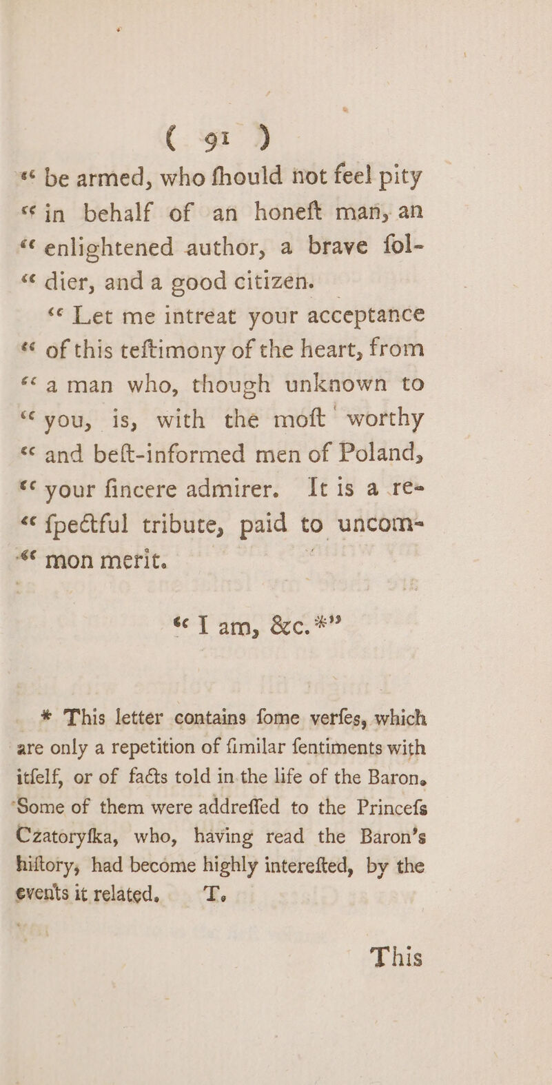 «© be armed, who fhould not feel pity ‘in behalf of an honeft man, an ‘¢ enlightened author, a brave fol- “ dier, and a good citizen. © ‘© Let me intreat your acceptance *¢ of this teftimony of the heart, from ‘*©a man who, though unknown to “you, is, with the moft worthy &lt;&lt; and beft-informed men of Poland, “* vour fincere admirer. It is a re &lt;‘ fpectful tribute, paid to uncom- ‘“* mon merit. | . ret aia Coc. * This letter contains fome verfes, which are only a repetition of fimilar fentiments with itfelf, or of facts told in the life of the Baron. ‘Some of them were addreffed to the Princefs Czatoryfka, who, having read the Baron’s hiftory; had become highly interefted, by the events it related. TT. This