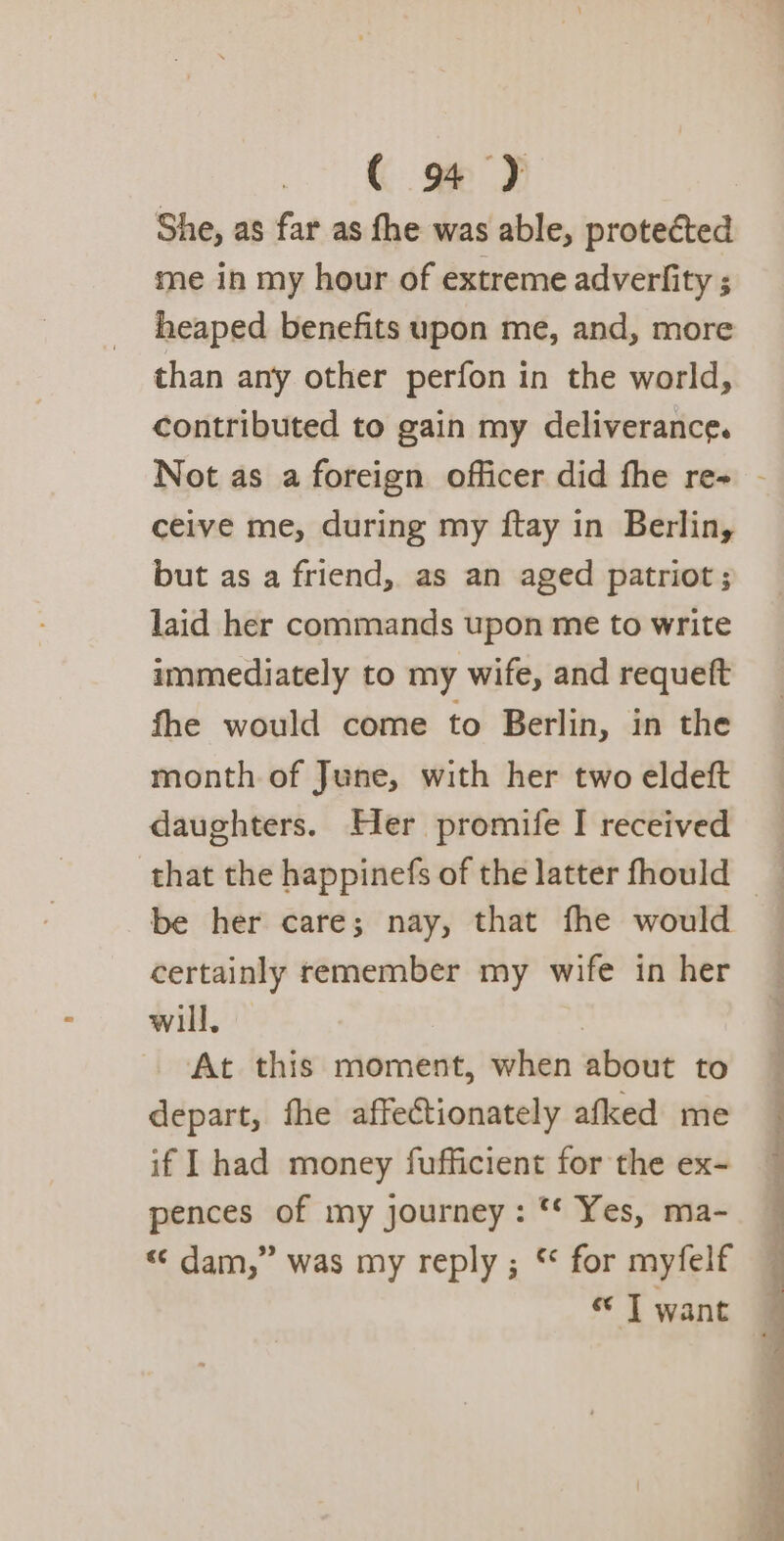 She, as far as fhe was able, protected me in my hour of extreme adverfity ; heaped benefits upon me, and, more than any other perfon in the world, contributed to gain my deliverance. Not as a foreign officer did fhe re- - ceive me, during my ftay in Berlin, but as a friend, as an aged patriot ; laid her commands upon me to write immediately to my wife, and requett fhe would come to Berlin, in the month of June, with her two eldeft daughters. Her promife I received — that the happinefs of the latter fhould _ be her care; nay, that fhe would certainly remember my wife in her will. At this moment, when about to depart, fhe affectionately afked me if I had money fufficient for the ex- pences of my journey: ** Yes, ma- « dam,” was my reply ; “ for myfelf « J want