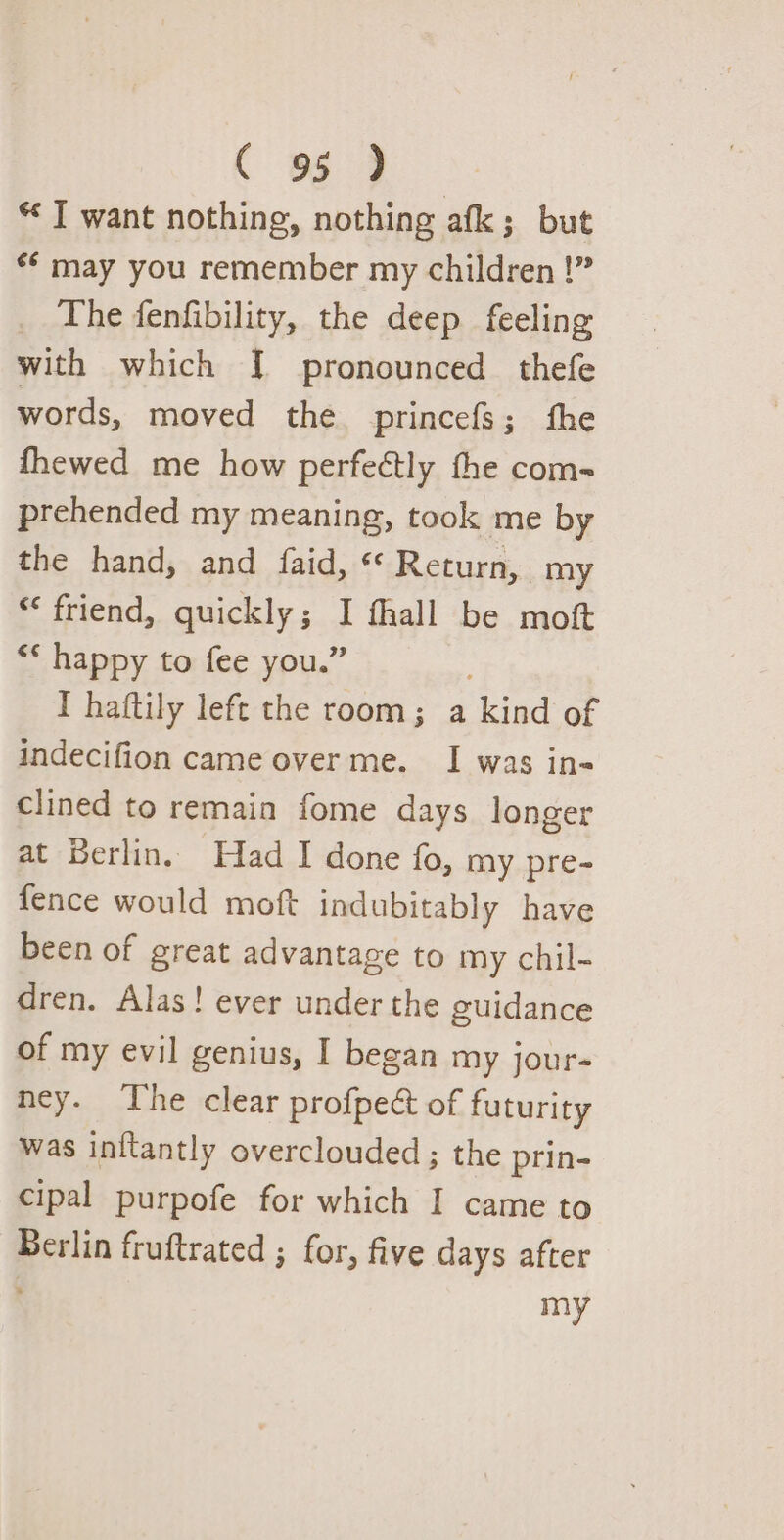 “ I want nothing, nothing afk; but «* may you remember my children !” _ The fenfibility, the deep feeling with which J] pronounced thefe words, moved the princefs; fhe fhewed me how perfectly the com- prehended my meaning, took me by the hand, and faid, « Return, my “friend, quickly ; } fhall be moft “* happy to fee you.” I haftily left the room; a ‘kind of indecifion came over me. I was in- clined to remain fome days longer at Berlin. Had I done fo, my pre- fence would moft indubitably have been of great advantage to my chil- dren. Alas! ever under the guidance of my evil genius, I began my jour- ney. The clear profpect of futurity was inftantly overclouded ; the prin- cipal purpofe for which I came to Berlin fruftrated ; for, five days after