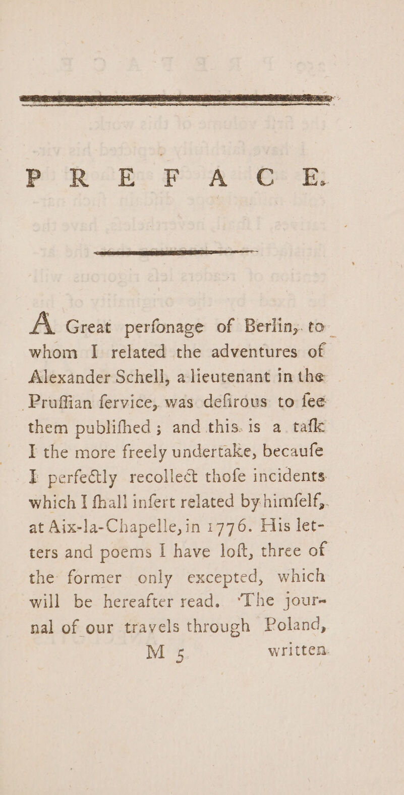 Poo Re PANE By AN Great perfonage of Berlin,. to_ whom I related the adventures of Alexander Schell, a lieutenant in the -Pruffian fervice, was defirous to fee them publifhed; and this.is a. tafl I the more freely undertake, becaufe I perfe€tly recollect thofe incidents which I fhall infert related by himfelf,. at Aix-la-Chapelle,in 1776. His let- ters and poems I have loft, three of the former only excepted, which will be hereafter read. ‘The jour- nal of our travels through Poland, M 5 written: