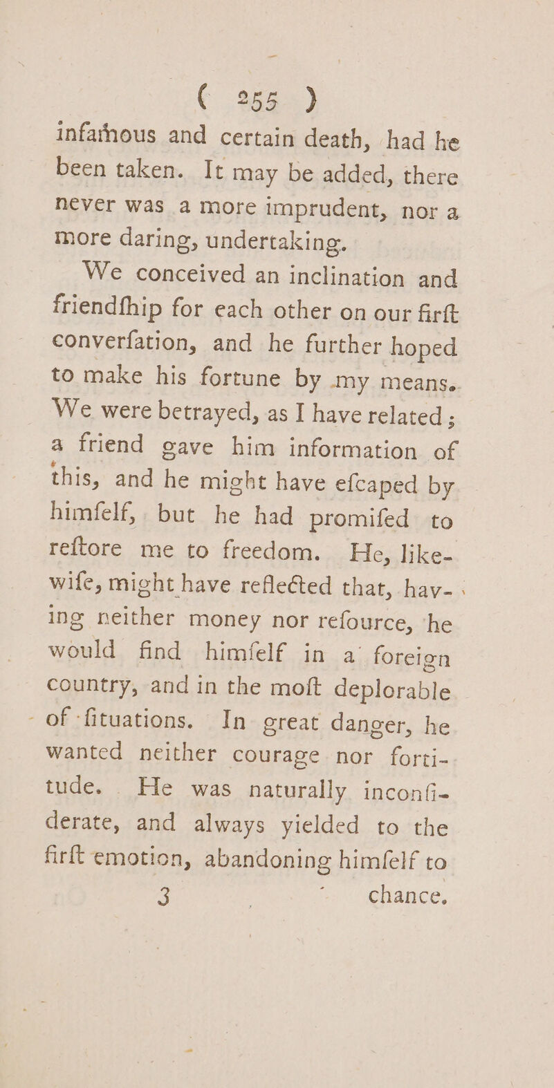 _ ( 255 ) infarhous and certain death, had he been taken. It may be added, there never was a more imprudent, nor a more daring, undertaking. We conceived an inclination and friendfhip for each other on our firft converfation, and he further hoped to make his fortune by my means. We were betrayed, as I have related ; a friend gave him information of this, and he might have efcaped by himfelf, but he had promifed to reftore me to freedom. He, like- wife, might have reflected that, hav-. ing neither money nor refource, ‘he would find himfelf in a’ foreign country, and in the moft deplorable of -fituations. In great danger, he wanted neither courage nor forti- tude. He was naturally inconG- derate, and always yielded to the firft emotion, abandoning himfelf to