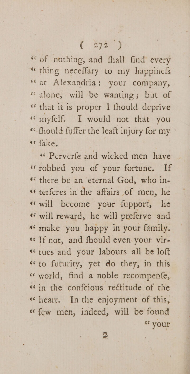 ( Spay ‘“of nothing, and fhall find every “‘ thing neceflary to my happinefs ‘eat Alexandria: your company, «alone, will be wanting; but of ‘¢ that itis proper I fhould deprive « myfelf. I would not that you “fhould fuffer the leaft injury for my we Take. « Perverfe and wicked men have ‘robbed you of your fortune. If ¢* there be an eternal God, who in- “ terferes in the affairs of men, he «will become your fupport, he ‘¢ will reward, he will preferve and «© make you happy in your family. &lt;&lt; Tf not, and fhould even your vir- &lt;&lt; tues and your labours all be loft ‘to futurity, yet do they, in this &lt;&lt; world, find a noble recompenfe, «¢in the confcious reétitude of the «heart. Inthe enjoyment of this, «few men, indeed, will be found ec your 2