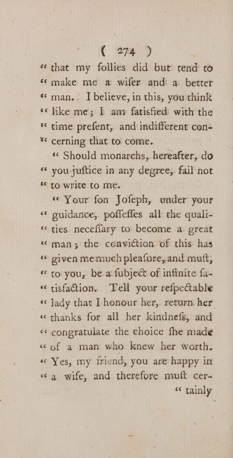 «‘ that my follies did but tend to ‘make me a wifer and a: better «‘ man. . I believe, in this, you'think ‘¢ hike me; I am fatisfied: with the ‘* time prefent, and indifferent con- *¢ cerning that to come. « Should monarchs, hereafter, do «¢ you -juftice in any degree,. fail not ** to write to me. ‘« Your fon Jofeph, ender your «* suidance;. poffefles all the quali- *« ties necefiary to become a great “ man; the conviction of this has «¢ given memuch pleafure, and mutt, «to: you, be a fubjeé of infinite fa- ‘tisfaction. Tell your refpectable «* Jady that I honour her,. return her « thanks for all her kindnefs,. and «&lt; congratulate the choice fhe made « of a man who knew her worth. « Yes, my iriend, you are happy in ‘¢ a wife, and therefore muft cer- “ tainly