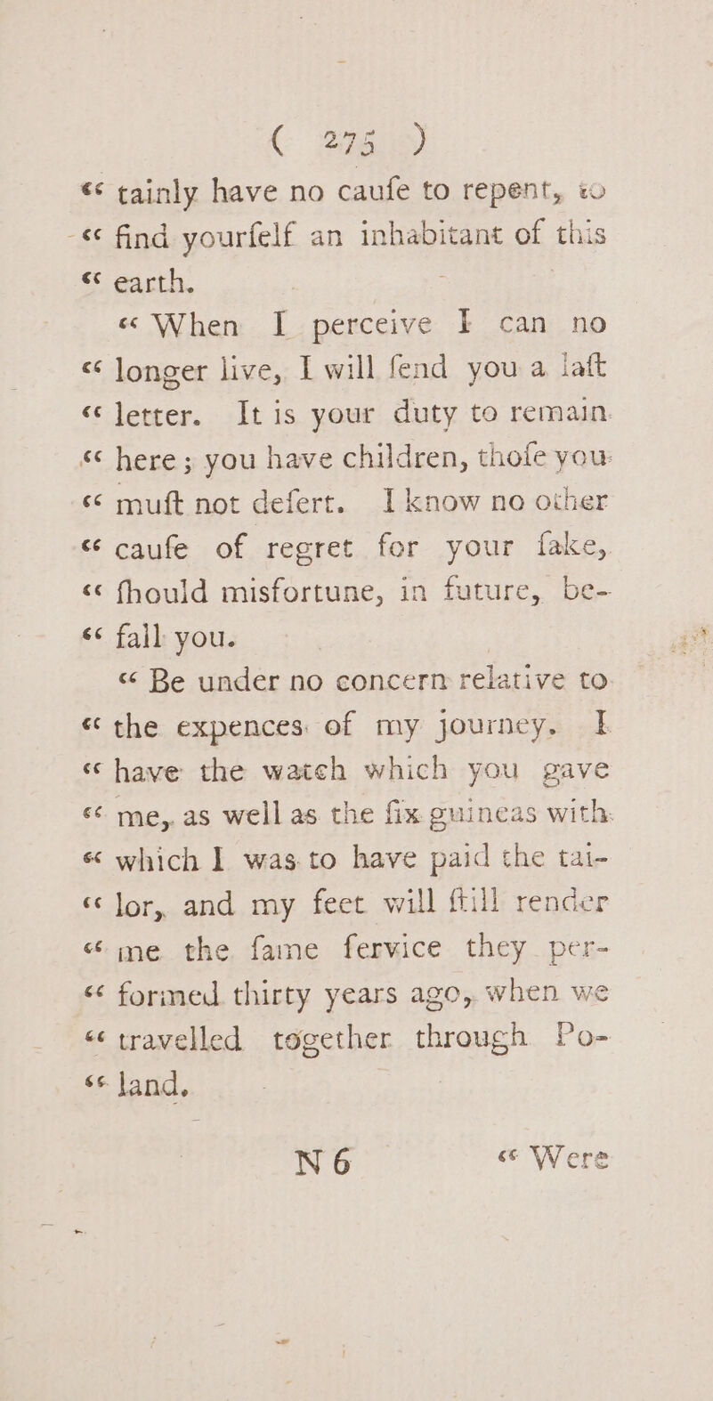 ( Bie) - €¢ 9 13 re 3 &lt;3 6c 3 ce €¢ find yourfelf an inhabitant of this earth. «© When I perceive I can no longer live, I will fend you a iatt letter. Itis your duty to remain here ; you have children, thofe you: muft not defert. I know no other caufe of regret for your fake, fhould misfortune, in future, be- fall you. 3 &lt; Be under no concern relative to €¢ (a4 me,. as well as the fix guineas with. which I was.to have paid the tai- cs me the fame fervice they per- N6 &lt; Were