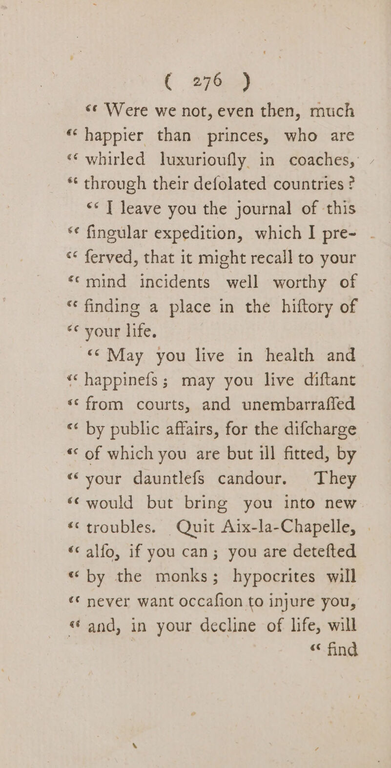 &lt;¢ Were we not, even then, much “happier than princes, who are ‘‘ whirled luxurioufly. in coaches, ** through their defolated countries ? «© T leave you the journal of this ‘* ferved, that it might recall to your “¢mind incidents well worthy of “ finding a place in the hiftory of ““vour lige. © May you live in health and “‘ happinefs; may you live diftant ‘© from courts, and unembarrafled “¢ by public affairs, for the difcharge «‘ of which you are but ill fitted, by “your dauntlefs candour. They ‘&lt; would but bring you into new «‘ troubles. Quit Aix-la-Chapelle, | “&lt; alfo, if you can; you are detefted «by the monks; hypocrites will «* never want occafion to injure you, “and, in your decline of life, will | “ find