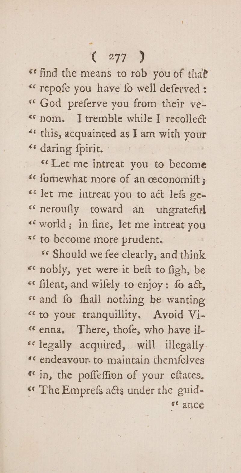 ( ‘¢ find the means to rob you of that ** repofe you have fo well deferved : ‘* God preferve you from their ve- “nom. Itremble while I recolleé&amp; “« this, acquainted as I am with your *¢ daring {pirit. © | “¢ Jet me intreat you to become «¢ fomewhat more of an ceconomitft ; &lt;&lt; let me intreat you to act lefs ge- «&lt;neroufly toward an ungrateful «world; in fine, let me intreat you &lt;* to become more prudent. “© Should we fee clearly, and think &lt;&lt; nobly, yet were it beft to figh, be «¢ filent, and wifely to enjoy: fo ac, ‘and fo fhall nothing be wanting &lt;‘to your tranquillity. Avoid Vi- ‘enna, ‘There, thofe, who have il- «legally acquired, will illegally. «&lt; endeavour. to maintain themfelves «in, the poffeffion of your eftates., «¢ The Emprefs acts under the guid- «$ance