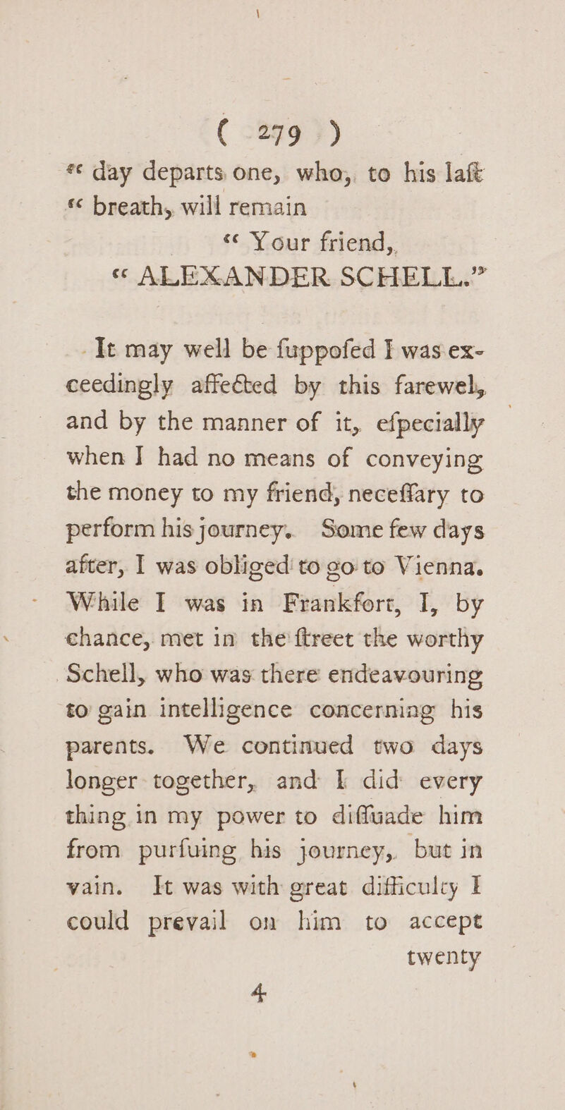 *¢ day departs. one, who, to his laft « breath, will remain “¢ Your friend, « ALEXANDER SCHELL. a -It may well be fuppofed I was ex- ceedingly affected by this farewel, and by the manner of it, efpecially | when I had no means of conveying the money to my friend, neceffary to perform his journey. Some few days after, I was obliged'to go to Vienna. While I was in Frankfort, I, by chance, met in the ftreet the worthy Schell, who was there endeavouring to gain intelligence concerning his parents. We continued two days longer together, and I did every thing in my power to diffuade him from purfuing his journey, but in vain. It was with great difficulty I could prevail on him to accept twenty 4 ”